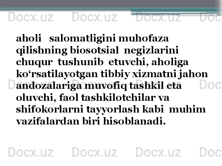 aholi   salomatligini muhofaza  
qilishning biosotsial  negizlarini  
chuqur  tushunib  etuvchi, aholiga 
ko‘rsatilayotgan tibbiy xizmatni jahon 
andozalariga muvofiq tashkil eta 
oluvchi, faol tashkilotchilar va 
shifokorlarni tayyorlash kabi  muhim 
vazifalardan biri hisoblanadi.