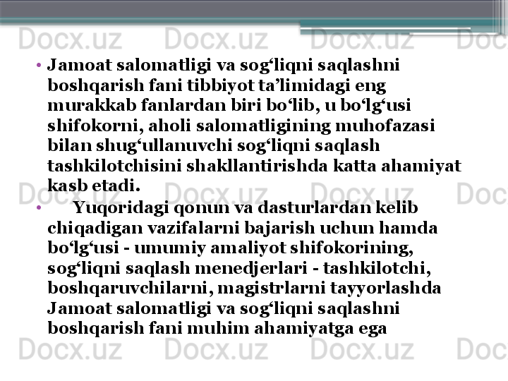 •
Jamoat salomatligi va sog‘liqni saqlashni 
boshqarish fani tibbiyot ta’limidagi eng 
murakkab fanlardan biri bo‘lib, u bo‘lg‘usi 
shifokorni, aholi salomatligining muhofazasi 
bilan shug‘ullanuvchi sog‘liqni sa q lash 
tashkilotchisini shakllantirishda katta ahamiyat 
kasb etadi. 
•
       Y u qoridagi qonun va dasturlardan kelib 
chiqadigan vazifalarni bajarish uchun hamda 
bo‘lg‘usi - umumiy amaliyot  shifokori ning, 
sog‘liqni saqlash menedjerlari - tashkilotchi, 
boshqaruvchilarni ,  magistrlarni tayyorlashda 
Jamoat salomatligi va sog‘liqni saqlashni 
boshqarish fani muhim ahamiyatga ega                     