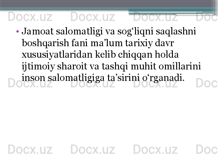 •
Jamoat salomatligi va sog‘liqni saqlashni 
boshqarish fani ma’lum tarixiy davr 
xususiyatlaridan kelib chiqqan holda 
ijtimoiy sharoit va tash q i muhit omillarini 
inson salomatligiga ta’sirini o‘rganadi.                             