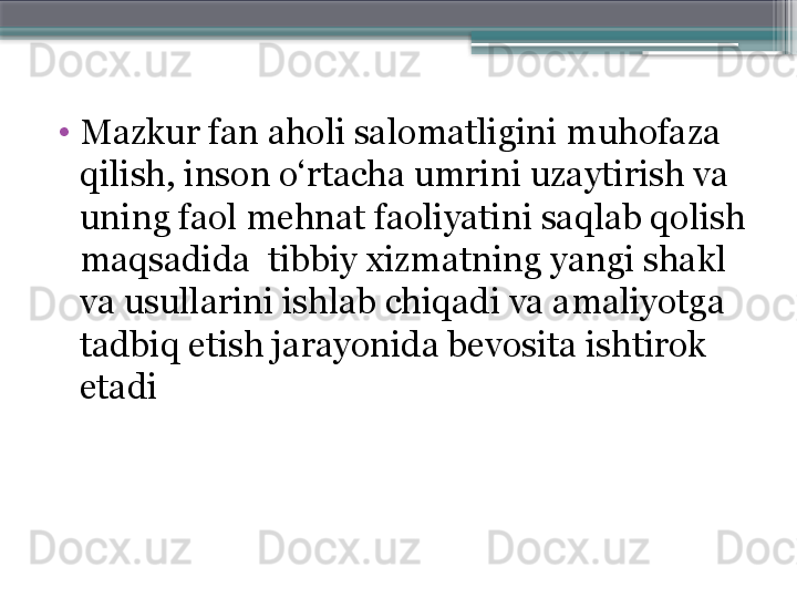 •
Mazkur fan aholi salomatligini muhofaza 
qilish, inson o‘rtacha umrini uzaytirish va 
uning faol mehnat faoliyatini saqlab qolish 
maqsadida  tibbiy xizmatning yangi shakl 
va usullarini ishlab chiqadi va amaliyotga 
tadbiq etish jarayonida bevosita ishtirok 
etadi                      