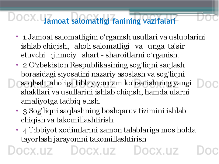 Jamoat salomatligi fanining vazifalari
•
  1.Jamoat salomatligini o‘rganish usullari va uslublarini 
ishlab chiqish,   aholi salomatligi   va   unga  ta’sir   
etuvchi   ijtimoiy   shart - sharoitlarni o‘rganish. 
•
  2.O‘zbekiston Respublikasining sog‘liqni sa q lash 
borasidagi siyosatini nazariy asoslash va sog‘liqni 
sa q lash, aholiga tibbiy yordam ko‘rsatishning yangi 
shakllari va usullarini ishlab chiqish, hamda ularni 
amaliyotga tadbiq etish. 
•
  3.Sog‘liqni sa q lashning boshqaruv tizimini ishlab 
chiqish va takomillashtirish. 
•
  4.Tibbiyot xodimlarini zamon talablariga mos holda 
tay o rlash jarayonini takomillashtirish                      