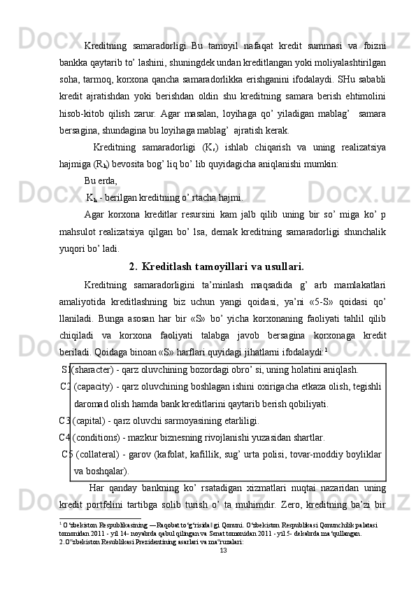 Kreditning   samaradorligi.   Bu   tamoyil   nafaqat   kredit   summasi   va   foizni
bankka qaytarib to’ lashini, shuningdek undan kreditlangan yoki moliyalashtirilgan
soha, tarmoq, korxona qancha samaradorlikka erishganini ifodalaydi. SHu sababli
kredit   ajratishdan   yoki   berishdan   oldin   shu   kreditning   samara   berish   ehtimolini
hisob-kitob   qilish   zarur.   Agar   masalan,   loyihaga   qo’   yiladigan   mablag’     samara
bersagina, shundagina bu loyihaga mablag’  ajratish kerak.
    Kreditning   samaradorligi   (K
s )   ishlab   chiqarish   va   uning   realizatsiya
hajmiga (R
h ) bevosita bog’ liq bo’ lib quyidagicha aniqlanishi mumkin:
Bu erda,
  K
h   - berilgan kreditning o’ rtacha hajmi.
Agar   korxona   kreditlar   resursini   kam   jalb   qilib   uning   bir   so’   miga   ko’   p
mahsulot   realizatsiya   qilgan   bo’   lsa,   demak   kreditning   samaradorligi   shunchalik
yuqori bo’ ladi.
2. Kreditlash tamoyillari   va   usullari.
Kreditning   samaradorligini   ta’minlash   maqsadida   g’   arb   mamlakatlari
amaliyotida   kreditlashning   biz   uchun   yangi   qoidasi,   ya’ni   «5-S»   qoidasi   qo’
llaniladi.   Bunga   asosan   har   bir   «S»   bo’   yicha   korxonaning   faoliyati   tahlil   qilib
chiqiladi   va   korxona   faoliyati   talabga   javob   bersagina   korxonaga   kredit
beriladi.   Qoidaga binoan «S» harflari quyidagi jihatlarni ifodalaydi: 1
    S1(sharacter) - qarz oluvchining bozordagi obro’ si, uning holatini aniqlash.
    C2 (capacity) - qarz oluvchining boshlagan ishini oxirigacha etkaza olish, tegishli
daromad olish hamda bank kreditlarini qaytarib berish qobiliyati.
    C3 (capital) - qarz oluvchi sarmoyasining etarliligi.
    C4 (conditions) - mazkur biznesning rivojlanishi yuzasidan shartlar.
       C5 (collateral) - garov (kafolat, kafillik, sug’ urta polisi, tovar-moddiy boyliklar
va boshqalar).
  Har   qanday   bankning   ko’   rsatadigan   xizmatlari   nuqtai   nazaridan   uning
kredit   portfelini   tartibga   solib   turish   o’   ta   muhimdir.   Zero,   kreditning   ba’zi   bir
1
  O‘zbekiston Respublikasining ―Raqobat to‘g‘risida  gi Qonuni. O‘zbekiston Respublikasi Qonunchilik palatasi 	
‖
tomonidan 2011 - yil 14- noyabrda qabul qilingan va Senat tomonidan 2011 - yil 5- dekabrda ma‘qullangan. 
2.O zbekiston Resublikasi Prezidentining asarlari va ma ruzalari:	
‟ ‟
13