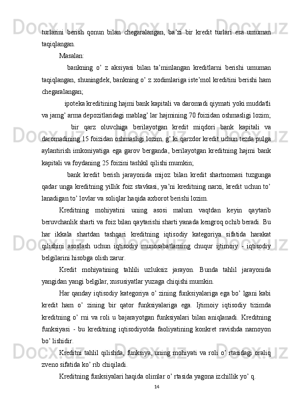 turlarini   berish   qonun   bilan   chegaralangan,   ba’zi   bir   kredit   turlari   esa   umuman
taqiqlangan.
Masalan:
      bankning   o’   z   aksiyasi   bilan   ta’minlangan   kreditlarni   berishi   umuman
taqiqlangan, shuningdek, bankning o’ z xodimlariga iste’mol kreditini berishi ham
chegaralangan;
     ipoteka kreditining hajmi bank kapitali va daromadi qiymati yoki muddatli
va jamg’ arma depozitlaridagi mablag’ lar hajmining 70 foizidan oshmasligi lozim;
      bir   qarz   oluvchiga   berilayotgan   kredit   miqdori   bank   kapitali   va
daromadining 15 foizidan oshmasligi lozim. g’ ki qarzdor kredit uchun tezda pulga
aylantirish   imkoniyatiga   ega   garov   berganda,   berilayotgan   kreditning   hajmi   bank
kapitali va foydaning 25 foizini tashkil qilishi mumkin;
      bank   kredit   berish   jarayonida   mijoz   bilan   kredit   shartnomasi   tuzgunga
qadar unga kreditning yillik foiz stavkasi, ya’ni kreditning narxi, kredit uchun to’
lanadigan to’ lovlar va soliqlar haqida axborot berishi lozim.
Kreditning   mohiyatini   uning   asosi   malum   vaqtdan   keyin   qaytarib
beruvchanlik sharti va foiz bilan qaytarishi sharti yanada kengroq ochib beradi. Bu
har   ikkala   shartdan   tashqari   kreditning   iqtisodiy   kategoriya   sifatida   harakat
qilishini   asoslash   uchun   iqtisodiy   munosabatlarning   chuqur   ijtimoiy   -   iqtisodiy
belgilarini hisobga olish zarur.
Kredit   mohiyatining   tahlili   uzluksiz   jarayon.   Bunda   tahlil   jarayonida
yangidan yangi belgilar, xususiyatlar yuzaga chiqishi mumkin.
Har qanday iqtisodiy kategoriya o’ zining funksiyalariga ega bo’ lgani kabi
kredit   ham   o’   zining   bir   qator   funksiyalariga   ega.   Ijtimoiy   iqtisodiy   tizimda
kreditning   o’   rni   va   roli   u   bajarayotgan   funksiyalari   bilan   aniqlanadi.   Kreditning
funksiyasi   -   bu   kreditning   iqtisodiyotda   faoliyatining   konkret   ravishda   namoyon
bo’ lishidir.
Kreditni  tahlil  qilishda,   funksiya,   uning  mohiyati   va  roli  o’   rtasidagi   oraliq
zveno sifatida ko’ rib chiqiladi.
Kreditning funksiyalari haqida olimlar o’ rtasida yagona izchillik yo’ q.
14