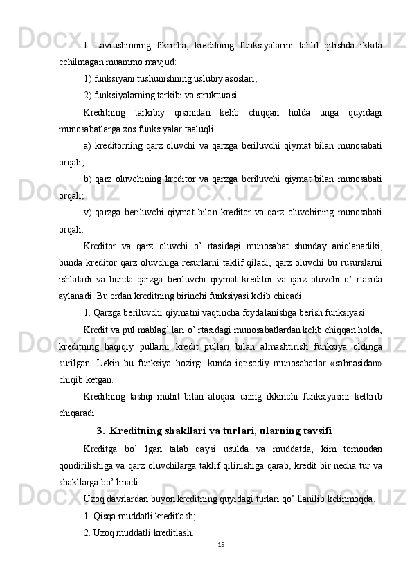 I.   Lavrushinning   fikricha,   kreditning   funksiyalarini   tahlil   qilishda   ikkita
echilmagan muammo mavjud:
1)   funksiyani tushunishning uslubiy asoslari;
2)   funksiyalarning tarkibi va strukturasi.
Kreditning   tarkibiy   qismidan   kelib   chiqqan   holda   unga   quyidagi
munosabatlarga xos funksiyalar taaluqli:
a)   kreditorning   qarz   oluvchi   va   qarzga   beriluvchi   qiymat   bilan   munosabati
orqali;
b)   qarz   oluvchining   kreditor   va   qarzga   beriluvchi   qiymat   bilan   munosabati
orqali;
v)   qarzga   beriluvchi   qiymat   bilan   kreditor   va   qarz   oluvchining   munosabati
orqali.
Kreditor   va   qarz   oluvchi   o’   rtasidagi   munosabat   shunday   aniqlanadiki,
bunda   kreditor   qarz   oluvchiga   resurlarni   taklif   qiladi,   qarz   oluvchi   bu   rusurslarni
ishlatadi   va   bunda   qarzga   beriluvchi   qiymat   kreditor   va   qarz   oluvchi   o’   rtasida
aylanadi.   Bu erdan kreditning birinchi funksiyasi kelib chiqadi:
1.   Qarzga beriluvchi qiymatni vaqtincha foydalanishga berish funksiyasi
Kredit va pul mablag’ lari o’ rtasidagi munosabatlardan kelib chiqqan holda,
kreditning   haqiqiy   pullarni   kredit   pullari   bilan   almashtirish   funksiya   oldinga
surilgan.   Lekin   bu   funksiya   hozirgi   kunda   iqtisodiy   munosabatlar   «sahnasidan»
chiqib ketgan.
Kreditning   tashqi   muhit   bilan   aloqasi   uning   ikkinchi   funksiyasini   keltirib
chiqaradi.
3. Kreditning shakllari va turlari, ularning tavsifi
Kreditga   bo’   lgan   talab   qaysi   usulda   va   muddatda,   kim   tomondan
qondirilishiga va qarz oluvchilarga taklif qilinishiga qarab, kredit bir necha tur va
shakllarga bo’ linadi.
Uzoq davrlardan buyon kreditning quyidagi turlari qo’ llanilib kelinmoqda.
1.   Qisqa muddatli kreditlash;
2.   Uzoq muddatli kreditlash.
15