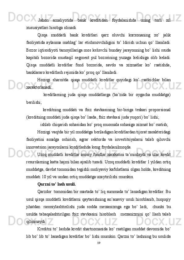 Jahon   amaliyotida   bank   kreditidan   foydalanishda   uning   turli   xil
xususiyatlari hisobga olinadi.
Qisqa   muddatli   bank   kreditlari   qarz   oluvchi   korxonaning   xo’   jalik
faoliyatida   aylanma   mablag’   lar   etishmovchiligini   to’   ldirish   uchun   qo’   llaniladi.
Bozor iqtisodiyoti tamoyillariga mos keluvchi bunday jarayonning bo’ lishi ssuda
kapitali   bozorida   mustaqil   segment   pul   bozorining   yuzaga   kelishiga   olib   keladi.
Qisqa   muddatli   kreditlar   fond   bozorida,   savdo   va   xizmatlar   ko’   rsatishda,
banklararo kreditlash rejimida ko’ proq qo’ llaniladi.
Hozirgi   sharoitda   qisqa   muddatli   kreditlar   quyidagi   ko’   rsatkichlar   bilan
xarakterlanadi:
      kreditlarning   juda   qisqa   muddatlarga   (ba’zida   bir   oygacha   muddatga)
berilishi;
      kreditning   muddati   va   foiz   stavkasining   bir-biriga   teskari   proporsional
(kreditning muddati juda qisqa bo’ lsada, foiz stavkasi juda yuqori) bo’ lishi;
   ishlab chiqarish sohasidan ko’ proq muomala sohasiga xizmat ko’ rsatish;
Hozirgi vaqtda bir yil muddatga beriladigan kreditlardan tijorat xarakteridagi
faoliyatini   amalga   oshirish,   agrar   sektorda   va   investitsiyalarni   talab   qiluvchi
innovatsion jarayonlarni kreditlashda keng foydalanilmoqda.
Uzoq muddatli kreditlar asosiy fondlar xarakatini ta’minlaydi va ular kredit
resurslarning katta hajmi bilan ajralib turadi. Uzoq muddatli kreditlar 1 yildan ortiq
muddatga, davlat tomonidan tegishli moliyaviy kafolatlarni olgan holda, kreditning
muddati 10 yil va undan ortiq muddatga uzaytirilishi mumkin.    
Qarzni to’ lash usuli.
Qarzdor    tomonidan bir martada to’ liq summada to’ lanadigan kreditlar. Bu
usul  qisqa   muddatli   kreditlarni   qaytarishning  an’anaviy  usuli  hisoblanib,   huquqiy
jihatdan     rasmiylashtirilishi   juda   sodda   mexanizmga   ega   bo’   ladi,     chunki   bu
usulda   tabaqalashtirilgan   foiz   stavkasini   hisoblash       mexanizmini   qo’   llash   talab
qilinmaydi.
Kreditni to’ lashda kredit shartnomasida ko’ rsatilgan muddat davomida bo’
lib bo’ lib to’ lanadigan kreditlar bo’ lishi mumkin. Qarzni to’ lashning bu usulida
19