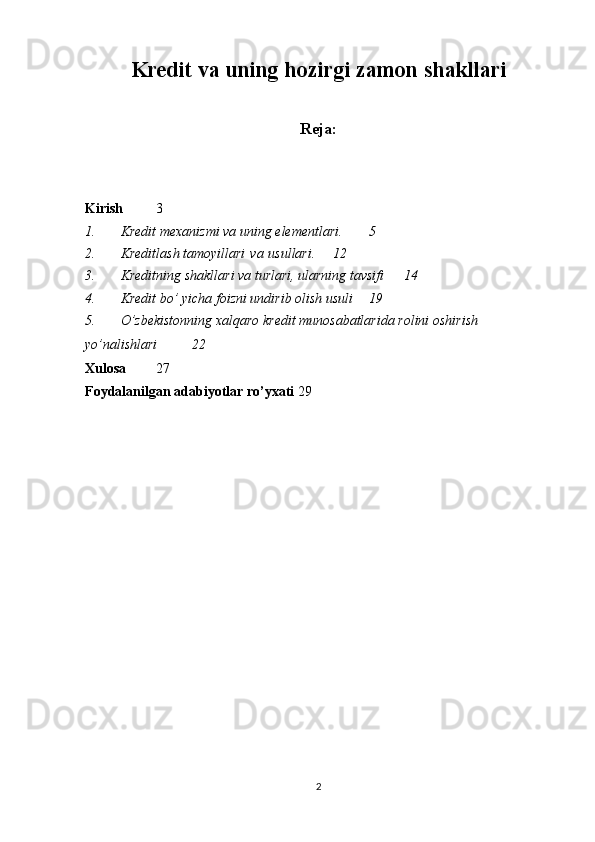 Kredit va uning hozirgi zamon shakllari
Reja:
Kirish 3
1. Kredit mexanizmi va uning elementlari.  5
2. Kreditlash tamoyillari   va   usullari. 12
3. Kreditning shakllari va turlari, ularning tavsifi  14
4. Kredit bo’ yicha foizni undirib olish usuli 19
5. O’zbekistonning   xalqaro   kredit   munosabatlarida   rolini   oshirish  
yo’nalishlari 22
Xulosa 27
Foydalanilgan   adabiyotlar ro’yxati 29
2 