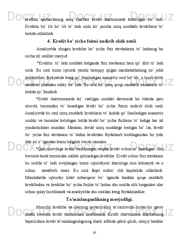 kreditni   qaytarishning   aniq   shartlari   kredit   shartnomada   keltirilgan   bo’   ladi.
Kreditni   bo’   lib   bo’   lib   to’   lash   usuli   ko’   pincha   uzoq   muddatli   kreditlarni   to’
lashda ishlatiladi.
4. Kredit bo’ yicha foizni undirib olish usuli
  Amaliyotda   olingan   kreditlar   bo’   yicha   foiz   stavkalarini   to’   lashning   bir
necha xil usullari mavjud:
  *Kreditni     to’  lash   muddati   kelganda  foiz  stavkasini   ham  qo’   shib  to’   lash
usuli.   Bu   usul   bozor   iqtisodi   yaxshi   taraqqiy   qilgan   mamlakatlarning   xo’   jalik
tashkilotlari faoliyatida keng qo’ llaniladigan ananaviy usul bo’ lib, u hisob-kitob
xarakteri  jihatidan oddiy bo’  ladi. Bu usul  ko’ proq qisqa muddatli  ssudalarni  to’
lashda qo’ llaniladi.
*Kredit   shartnomasida   ko’   rsatilgan   muddat   davomida   bir   tekisda   qarz
oluvchi   tomonidan   to’   lanadigan   kredit   bo’   yicha   foizni   undirib   olish   usuli
Amaliyotda bu usul uzoq muddatli kreditlarni to’ lashda qo’ llaniladigan ananaviy
usuldir   va   tomonlar   kelishgan   holda   kredit   bo’   yicha   foizlarni   to’   lashga   har   xil
yondashishlari   mumkin.   Masalan,   kredit   uzoq   muddatga   berilgan   bo’   lsa,   kredit
bo’   yicha   foiz   stavkasini   to’   lashni   kreditdan   foydalanib   boshlaganidan   bir   yoki
ikki yil o’ tgandan keyin belgilab berish mumkin.  
*Qarz oluvchiga kredit berilayotgan vaqtda kredit uchun to’ lanadigan     foiz
bevosita bank tomonidan ushlab qolinadigan kreditlar. Kredit uchun foiz stavkasini
bu   usulda   to’   lash   rivojlangan   bozor   iqtisodiyoti   sharoitiga   mos   kelmaydi   va   u
uchun     xarakterli   emas.   Bu   usul   faqat   sudxo’   rlik   kapitalida   ishlatiladi.
Mamlakatda   iqtisodiy   holat   nobarqaror   bo’   lganida   banklar   qisqa   muddatli
kreditlashni va kreditlar bo’ yicha foizlar to’ lashni shu usulda olib borganlari ular
uchun qulay hisoblanadi va amaliyotda shu usuldan keng foydalanadilar.
Ta’minlanganlikning mavjudligi.
Ishonchli   kreditlar   va   ularning   qaytarilishini   ta’minlovchi   birdan-bir   garov
shakli   bevosita   kredit   shartnomasi   hisoblanadi.   Kredit   shartnomasi   shartlarining
bajarilishini kredit ta’minlanganligining sharti sifatida qabul qilish, xorijiy banklar
20