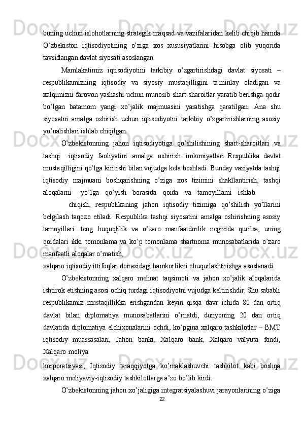 buning uchun   islohotlarning strategik maqsad va vazifalaridan kelib chiqib hamda
O’zbekiston   iqtisodiyotining   o’ziga   xos   xususiyatlarini   hisobga   olib   yuqorida
tavsiflangan   davlat   siyosati   asoslangan.
Mamlakatimiz   iqtisodiyotini   tarkibiy   o’zgartirishdagi   davlat   siyosati   –
respublikamizning   iqtisodiy   va   siyosiy   mustaqilligini   ta'minlay   oladigan   va
xalqimizni farovon yashashi uchun munosib shart-sharoitlar yaratib berishga qodir
bo’lgan   batamom   yangi   xo’jalik   majmuasini   yaratishga   qaratilgan.   Ana   shu
siyosatni   amalga   oshirish   uchun   iqtisodiyotni   tarkibiy   o’zgartirishlarning   asosiy
yo’nalishlari   ishlab   chiqilgan.
O’zbekistonning   jahon   iqtisodiyotiga   qo’shilishining   shart-sharoitlari   va
tashqi iqtisodiy   faoliyatini amalga   oshirish imkoniyatlari   Respublika   davlat
mustaqilligini qo’lga kiritishi bilan vujudga kela boshladi. Bunday vaziyatda tashqi
iqtisodiy   majmuani   boshqarishning   o’ziga   xos   tizimini   shakllantirish,   tashqi
aloqalarni yo’lga qo’yish borasida qoida va tamoyillarni ishlab
chiqish,   respublikaning   jahon   iqtisodiy   tizimiga   qo’shilish   yo’llarini
belgilash   taqozo   etiladi.   Respublika   tashqi   siyosatini   amalga   oshirishning   asosiy
tamoyillari   teng   huquqlilik   va   o’zaro   manfaatdorlik   negizida   qurilsa,   uning
qoidalari   ikki   tomonlama   va   ko’p   tomonlama   shartnoma   munosabatlarida   o’zaro
manfaatli   aloqalar   o’rnatish,
xalqaro   iqtisodiy   ittifoqlar   doirasidagi   hamkorlikni   chuqurlashtirishga   asoslanadi.
O’zbekistonning   xalqaro   mehnat   taqsimoti   va   jahon   xo’jalik   aloqalarida
ishtirok etishning asosi ochiq turdagi iqtisodiyotni vujudga keltirishdir. Shu sababli
respublikamiz   mustaqillikka   erishgandan   keyin   qisqa   davr   ichida   80   dan   ortiq
davlat   bilan   diplomatiya   munosabatlarini   o’rnatdi,   dunyoning   20   dan   ortiq
davlatida   diplomatiya elchixonalarini ochdi, ko’pgina xalqaro tashkilotlar  – BMТ
iqtisodiy   muassasalari,   Jahon   banki,   Хalqaro   bank,   Хalqaro   valyuta   fondi,
Хalqaro   moliya
korporatsiyasi,   Iqtisodiy   taraqqiyotga   ko’maklashuvchi   tashkilot   kabi   boshqa
xalqaro moliyaviy-iqtisodiy   tashkilotlarga   a’zo   bo’lib   kirdi.
O’zbekistonning jahon xo’jaligiga integratsiyalashuvi jarayonlarining o’ziga
22