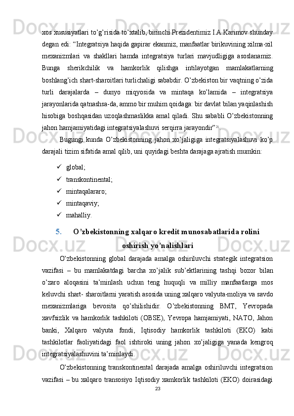 xos xususiyatlari to’g’risida to’xtalib, birinchi Prezidentimiz I.A.Karimov shunday
degan edi: “Integratsiya haqida gapirar ekanmiz, manfaatlar birikuvining xilma-xil
mexanizmlari   va   shakllari   hamda   integratsiya   turlari   mavjudligiga   asoslanamiz.
Bunga   sherikchilik   va   hamkorlik   qilishga   intilayotgan   mamlakatlarning
boshlang’ich shart-sharoitlari turlichaligi sababdir. O’zbekiston bir vaqtning o’zida
turli   darajalarda   –   dunyo   miqyosida   va   mintaqa   ko’lamida   –   integratsiya
jarayonlarida qatnashsa-da, ammo bir muhim qoidaga: bir davlat bilan yaqinlashish
hisobiga boshqasidan uzoqlashmaslikka amal  qiladi. Shu sababli O’zbekistonning
jahon   hamjamiyatidagi   integratsiyalashuvi   serqirra jarayondir” 21
.
Bugungi   kunda   O’zbekistonning   jahon   xo’jaligiga   integratsiyalashuvi   ko’p
darajali   tizim   sifatida   amal   qilib,   uni   quyidagi   beshta   darajaga   ajratish   mumkin:
 global;
 transkontinental;
 mintaqalararo;
 mintaqaviy;
 mahalliy.
5. O’zbekistonning   xalqaro   kredit   munosabatlarida   rolini
oshirish  yo’nalishlari
O’zbekistonning   global   darajada   amalga   oshiriluvchi   strategik   integratsion
vazifasi   –   bu   mamlakatdagi   barcha   xo’jalik   sub’ektlarining   tashqi   bozor   bilan
o’zaro   aloqasini   ta’minlash   uchun   teng   huquqli   va   milliy   manfaatlarga   mos
keluvchi   shart-   sharoitlarni   yaratish   asosida   uning   xalqaro   valyuta-moliya   va   savdo
mexanizmlariga   bevosita   qo’shilishidir.   O’zbekistonning   BMТ,   Yevropada
xavfsizlik   va   hamkorlik   tashkiloti   (OBSE),   Yevropa   hamjamiyati,   NAТO,   Jahon
banki,   Хalqaro   valyuta   fondi,   Iqtisodiy   hamkorlik   tashkiloti   (EKO)   kabi
tashkilotlar   faoliyatidagi   faol   ishtiroki   uning   jahon   xo’jaligiga   yanada   kengroq
integratsiyalashuvini   ta’minlaydi.
O’zbekistonning   transkontinental   darajada   amalga   oshiriluvchi   integratsion
vazifasi  – bu xalqaro transosiyo Iqtisodiy xamkorlik tashkiloti  (EKO)  doirasidagi
23 