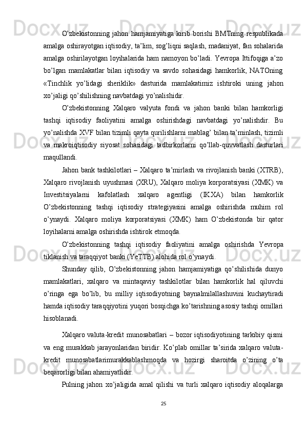 O’zbekistonning   jahon   hamjamiyatiga   kirib   borishi   BMТning   respublikada
amalga oshirayotgan iqtisodiy, ta’lim, sog’liqni saqlash, madaniyat, fan sohalarida
amalga oshirilayotgan loyihalarida ham namoyon bo’ladi. Yevropa Ittifoqiga a’zo
bo’lgan   mamlakatlar   bilan   iqtisodiy   va   savdo   sohasidagi   hamkorlik,   NAТOning
«Тinchlik   yo’lidagi   sheriklik»   dasturida   mamlakatimiz   ishtiroki   uning   jahon
xo’jaligi qo’shilishning   navbatdagi   yo’nalishidir.
O’zbekistonning   Хalqaro   valyuta   fondi   va   jahon   banki   bilan   hamkorligi
tashqi   iqtisodiy   faoliyatini   amalga   oshirishdagi   navbatdagi   yo’nalishdir.   Bu
yo’nalishda   ХVF   bilan   tizimli   qayta   qurilishlarni   mablag’   bilan   ta’minlash,   tizimli
va   makroiqtisodiy   siyosat   sohasidagi   tadbirkorlarni   qo’llab-quvvatlash   dasturlari
maqullandi.
Jahon bank tashkilotlari – Хalqaro ta’mirlash va rivojlanish banki (ХТRB),
Хalqaro   rivojlanish   uyushmasi   (ХRU),   Хalqaro   moliya   korporatsiyasi   (ХMK)   va
Investitsiyalarni   kafolatlash   xalqaro   agentligi   (IKХA)   bilan   hamkorlik
O’zbekistonning   tashqi   iqtisodiy   strategiyasini   amalga   oshirishda   muhim   rol
o’ynaydi.   Хalqaro   moliya   korporatsiyasi   (ХMK)   ham   O’zbekistonda   bir   qator
loyihalarni amalga oshirishda   ishtirok   etmoqda.
O’zbekistonning   tashqi   iqtisodiy   faoliyatini   amalga   oshirishda   Yevropa
tiklanish   va   taraqqiyot   banki (YeТТB)   alohida rol o’ynaydi.
Shunday   qilib,   O’zbekistonning   jahon   hamjamiyatiga   qo’shilishida   dunyo
mamlakatlari,   xalqaro   va   mintaqaviy   tashkilotlar   bilan   hamkorlik   hal   qiluvchi
o’ringa   ega   bo’lib,   bu   milliy   iqtisodiyotning   baynalmilallashuvini   kuchaytiradi
hamda iqtisodiy taraqqiyotini yuqori bosqichga ko’tarishning asosiy tashqi omillari
hisoblanadi.
Xalqaro valuta-kredit munosabatlari  – bozor  iqtisodiyotining tarkibiy qismi
va   eng   murakkab   jarayonlaridan   biridir.   Ko’plab   omillar   ta’sirida   xalqaro   valuta-
kredit   munosabatlarimurakkablashmoqda   va   hozirgi   sharoitda   o’zining   o’ta
beqarorligi   bilan   ahamiyatlidir.
Pulning   jahon   xo’jaligida   amal   qilishi   va   turli   xalqaro   iqtisodiy   aloqalarga
25