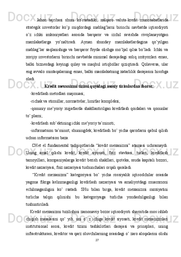 Jahon   tajribasi   shuni   ko’rsatadiki,   xalqaro   valuta-kredit   munosabatlarida
strategik   investorlar   ko’p   miqdordagi   mablag’larni   birinchi   navbatda   iqtisodiyoti
o’z   ichki   imkoniyatlari   asosida   barqaror   va   izchil   ravishda   rivojlanayotgan
mamlakatlarga   yo’naltiradi.   Aynan   shunday   mamlakatlardagina   qo’yilgan
mablag’lar   saqlanishiga   va   barqaror   foyda   olishga   mo’ljal   qilsa   bo’ladi.   Ichki   va
xorijiy  investorlarni   birinchi   navbatda  minimal   darajadagi   soliq imtiyozlari  emas,
balki   biznesdagi   keyingi   qulay   va   maqbul   istiqbollar   qiziqtiradi.   Qolaversa,   ular
eng   avvalo   mintaqalarning   emas,   balki   mamlakatning   xatarlilik   darajasini   hisobga
oladi.
Kredit mexanizmi tizimi quyidagi asosiy tizimlardan iborat:
-kreditlash metodlari majmuasi; 
-richak va stimullar, normativlar, limitlar kompleksi; 
-qonuniy   me’yoriy   xujjatlarda   shakllantirilgan   kreditlash   qoidalari   va   qonunlar
to’ plami; 
-kreditlash sub’ektining ichki me’yoriy ta’minoti; 
-informatsion ta’minot, shuningdek, kreditlash bo’ yicha qarorlarni qabul qilish
uchun informatsion baza. 
  CHet   el   fundamental   tadqiqotlarida   “kredit   mexanizmi”   atamasi   uchramaydi.
Uning   amal   qilishi   kredit,   kredit   siyosati,   foiz   stavkasi,   turlari,   kreditlash
tamoyillari, kompaniyalarga kredit berish shakllari, ipoteka, ssuda kapitali bozori,
kredit nazariyasi, foiz nazariyasi tushunchalari orqali qaraladi. 
  “Kredit   mexanizmi”   kategoriyasi   bo’   yicha   rossiyalik   iqtisodchilar   orasida
yagona   fikrga   kelinmaganligi   kreditlash   nazariyasi   va   amaliyotdagi   muammoni
echilmaganligini   ko’   rsatadi.   SHu   bilan   birga,   kredit   mexanizmi   moxiyatini
turlicha   talqin   qilinishi   bu   kategoriyaga   turlicha   yondashilganligi   bilan
tushuntiriladi. 
Kredit mexanizmi tuzilishini zamonaviy bozor iqtisodiyoti sharoitida mos ishlab
chiqish   masalasini   qo’   yib,   uni   o’   z   ichiga   kredit   siyosati,   kredit   mexanizmlari
institutsional   asosi,   kredit   tizimi   tashkilotlari   darajasi   va   prinsplari,   uning
infrastrukturasi, kreditor va qarz oluvchilarning orasidagi o’ zaro aloqalarini olishi
27
