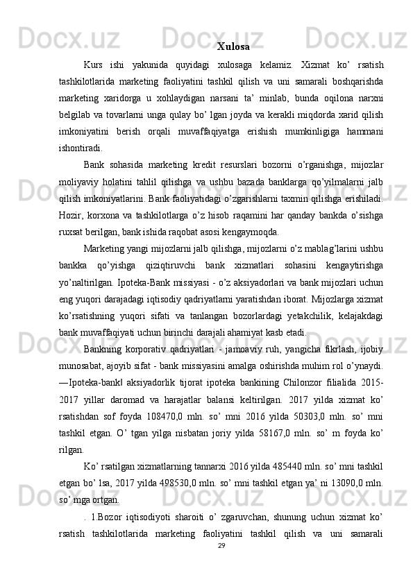 Xulosa
Kurs   ishi   yakunida   quyidagi   xulosaga   kelamiz.   Xizmat   ko’   rsatish
tashkilotlarida   marketing   faoliyatini   tashkil   qilish   va   uni   samarali   boshqarishda
marketing   xaridorga   u   xohlaydigan   narsani   ta’   minlab,   bunda   oqilona   narxni
belgilab va tovarlarni unga qulay bo’ lgan joyda va kerakli miqdorda xarid qilish
imkoniyatini   berish   orqali   muvaffaqiyatga   erishish   mumkinligiga   hammani
ishontiradi. 
Bank   sohasida   marketing   kredit   resurslari   bozorni   o’rganishga,   mijozlar
moliyaviy   holatini   tahlil   qilishga   va   ushbu   bazada   banklarga   qo’yilmalarni   jalb
qilish imkoniyatlarini. Bank faoliyatidagi o’zgarishlarni taxmin qilishga erishiladi.
Hozir,   korxona   va   tashkilotlarga   o’z   hisob   raqamini   har   qanday   bankda   o’sishga
ruxsat berilgan, bank ishida raqobat asosi kengaymoqda. 
Marketing yangi mijozlarni jalb qilishga, mijozlarni o’z mablag’larini ushbu
bankka   qo’yishga   qiziqtiruvchi   bank   xizmatlari   sohasini   kengaytirishga
yo’naltirilgan. Ipoteka-Bank missiyasi - o’z aksiyadorlari va bank mijozlari uchun
eng yuqori darajadagi iqtisodiy qadriyatlarni yaratishdan iborat. Mijozlarga xizmat
ko’rsatishning   yuqori   sifati   va   tanlangan   bozorlardagi   yetakchilik,   kelajakdagi
bank muvaffaqiyati uchun birinchi darajali ahamiyat kasb etadi. 
Bankning   korporativ   qadriyatlari   -   jamoaviy   ruh,   yangicha   fikrlash,   ijobiy
munosabat, ajoyib sifat - bank missiyasini amalga oshirishda muhim rol o’ynaydi.
―Ipoteka-bank   aksiyadorlik   tijorat   ipoteka   bankining   Chilonzor   filialida   2015-‖
2017   yillar   daromad   va   harajatlar   balansi   keltirilgan.   2017   yilda   xizmat   ko’
rsatishdan   sof   foyda   108470,0   mln.   so’   mni   2016   yilda   50303,0   mln.   so’   mni
tashkil   etgan.   O’   tgan   yilga   nisbatan   joriy   yilda   58167,0   mln.   so’   m   foyda   ko’
rilgan. 
Ko’ rsatilgan xizmatlarning tannarxi 2016 yilda 485440 mln. so’ mni tashkil
etgan bo’ lsa, 2017 yilda 498530,0 mln. so’ mni tashkil etgan ya’ ni 13090,0 mln.
so’ mga ortgan.
.   1.Bozor   iqtisodiyoti   sharoiti   o’   zgaruvchan,   shunung   uchun   xizmat   ko’
rsatish   tashkilotlarida   marketing   faoliyatini   tashkil   qilish   va   uni   samarali
29