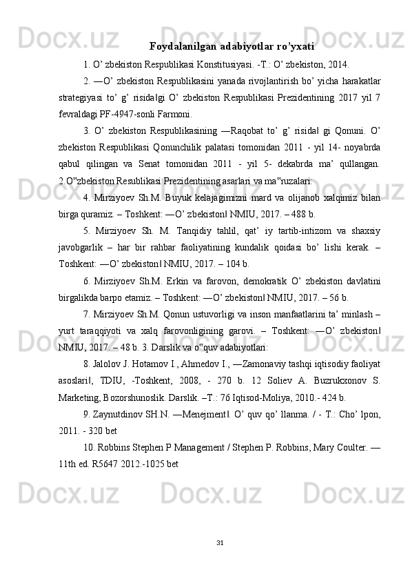 Foydalanilgan adabiyotlar ro’yxati
1. O’ zbekiston Respublikasi Konstitusiyasi. -T.: O’ zbekiston, 2014. 
2. ―O’  zbekiston  Respublikasini  yanada rivojlantirish bo’  yicha harakatlar
strategiyasi   to’   g’   risida gi   O’   zbekiston   Respublikasi   Prezidentining   2017   yil   7‖
fevraldagi PF-4947-sonli Farmoni. 
3.   O’   zbekiston   Respublikasining   ―Raqobat   to’   g’   risida   gi   Qonuni.   O’	
‖
zbekiston   Respublikasi   Qonunchilik   palatasi   tomonidan   2011   -   yil   14-   noyabrda
qabul   qilingan   va   Senat   tomonidan   2011   -   yil   5-   dekabrda   ma’   qullangan.
2.O zbekiston Resublikasi Prezidentining asarlari va ma ruzalari: 	
‟ ‟
4.   Mirziyoev   Sh.M.   Buyuk   kelajagimizni   mard   va   olijanob   xalqimiz   bilan
birga quramiz. – Toshkent: ―O’ zbekiston  NMIU, 2017. – 488 b. 	
‖
5.   Mirziyoev   Sh.   M.   Tanqidiy   tahlil,   qat’   iy   tartib-intizom   va   shaxsiy
javobgarlik   –   har   bir   rahbar   faoliyatining   kundalik   qoidasi   bo’   lishi   kerak.   –
Toshkent: ―O’ zbekiston  NMIU, 2017. – 104 b. 	
‖
6.   Mirziyoev   Sh.M.   Erkin   va   farovon,   demokratik   O’   zbekiston   davlatini
birgalikda barpo etamiz. – Toshkent: ―O’ zbekiston  NMIU, 2017. – 56 b. 	
‖
7. Mirziyoev Sh.M. Qonun ustuvorligi va inson manfaatlarini ta’ minlash –
yurt   taraqqiyoti   va   xalq   farovonligining   garovi.   –   Toshkent:   ―O’   zbekiston	
‖
NMIU, 2017. – 48 b. 3. Darslik va o quv adabiyotlari: 	
‟
8. Jalolov J. Hotamov I., Ahmedov I., ―Zamonaviy tashqi iqtisodiy faoliyat
asoslari ,   TDIU,   -Toshkent,   2008,   -   270   b.   12   Soliev   A.   Buzrukxonov   S.	
‖
Marketing, Bozorshunoslik. Darslik. –T.: 76 Iqtisod-Moliya, 2010.- 424 b. 
9. Zaynutdinov SH.N. ―Menejment . O’ quv qo’ llanma. / -  	
‖ Т .: Cho’ lpon,
2011. - 320 bet 
10. Robbins Stephen P Management / Stephen P. Robbins, Mary Coulter. —
11th ed. R5647 2012.-1025 bet 
31