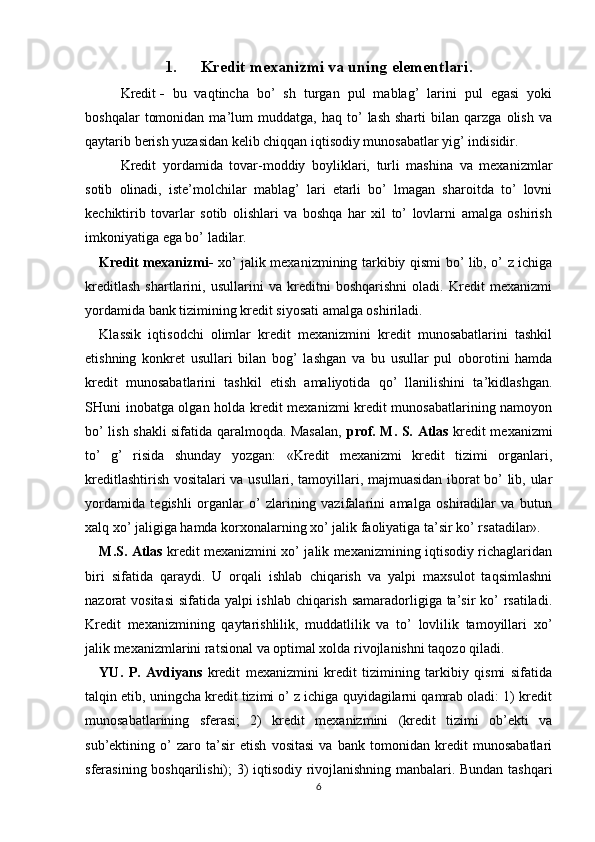 1. Kredit mexanizmi va uning elementlari.
Kredit   -   bu   vaqtincha   bo’   sh   turgan   pul   mablag’   larini   pul   egasi   yoki
boshqalar   tomonidan   ma’lum   muddatga,   haq  to’   lash   sharti   bilan   qarzga   olish   va
qaytarib berish yuzasidan kelib chiqqan iqtisodiy munosabatlar yig’ indisidir.
Kredit   yordamida   tovar-moddiy   boyliklari,   turli   mashina   va   mexanizmlar
sotib   olinadi,   iste’molchilar   mablag’   lari   etarli   bo’   lmagan   sharoitda   to’   lovni
kechiktirib   tovarlar   sotib   olishlari   va   boshqa   har   xil   to’   lovlarni   amalga   oshirish
imkoniyatiga ega bo’ ladilar.
Kredit mexanizmi-   xo’ jalik mexanizmining tarkibiy qismi bo’ lib, o’ z ichiga
kreditlash   shartlarini,   usullarini   va   kreditni   boshqarishni   oladi.   Kredit   mexanizmi
yordamida bank tizimining kredit siyosati amalga oshiriladi. 
Klassik   iqtisodchi   olimlar   kredit   mexanizmini   kredit   munosabatlarini   tashkil
etishning   konkret   usullari   bilan   bog’   lashgan   va   bu   usullar   pul   oborotini   hamda
kredit   munosabatlarini   tashkil   etish   amaliyotida   qo’   llanilishini   ta’kidlashgan.
SHuni inobatga olgan holda kredit mexanizmi kredit munosabatlarining namoyon
bo’ lish shakli sifatida qaralmoqda. Masalan,   prof. M. S. Atlas   kredit mexanizmi
to’   g’   risida   shunday   yozgan:   «Kredit   mexanizmi   kredit   tizimi   organlari,
kreditlashtirish vositalari va usullari, tamoyillari, majmuasidan iborat bo’ lib, ular
yordamida   tegishli   organlar   o’   zlarining   vazifalarini   amalga   oshiradilar   va   butun
xalq xo’ jaligiga hamda korxonalarning xo’ jalik faoliyatiga ta’sir ko’ rsatadilar». 
M.S. Atlas   kredit mexanizmini xo’ jalik mexanizmining iqtisodiy richaglaridan
biri   sifatida   qaraydi.   U   orqali   ishlab   chiqarish   va   yalpi   maxsulot   taqsimlashni
nazorat vositasi  sifatida yalpi ishlab chiqarish samaradorligiga ta’sir  ko’ rsatiladi.
Kredit   mexanizmining   qaytarishlilik,   muddatlilik   va   to’   lovlilik   tamoyillari   xo’
jalik mexanizmlarini ratsional va optimal xolda rivojlanishni taqozo qiladi. 
YU.   P.   Avdiyans   kredit   mexanizmini   kredit   tizimining   tarkibiy   qismi   sifatida
talqin etib, uningcha kredit tizimi o’ z ichiga quyidagilarni qamrab oladi: 1) kredit
munosabatlarining   sferasi;   2)   kredit   mexanizmini   (kredit   tizimi   ob’ekti   va
sub’ektining   o’   zaro   ta’sir   etish   vositasi   va   bank   tomonidan   kredit   munosabatlari
sferasining boshqarilishi); 3) iqtisodiy rivojlanishning manbalari. Bundan tashqari
6 