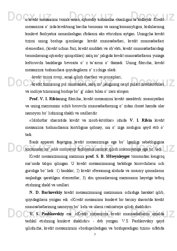 u kredit mexanizmi texnik emas, iqtisodiy tushuncha ekanligini ta’kidlaydi. Kredit
mexanizmi o’ zida kreditning barcha tomonini va uning konuniyligini, kishilarning
konkret   faoliyatini   umumlashgan  ifodasini   aks  ettirishini   aytgan.  Uningcha  kredit
tizimi   uning   boshqa   qismlariga:   kredit   munosabatlari,   kredit   munosabatlari
elementlari, (kredit uchun foiz, kredit muddati va ob’ekti, kredit munosabatlaridagi
tomonlarning iqtisodiy qiziqishlari) xalq xo’ jaligida kredit munosabatlarini yuzaga
keltiruvchi   banklarga   bevosita   o’   z   ta’sirini   o’   tkazadi.   Uning   fikricha,   kredit
mexanizmi tushunchasi quyidagilarni o’ z ichiga oladi: 
 -kredit tizimi rivoji, amal qilish shartlari va prinsiplari; 
 -kredit tizimining pul muomalasi, xalq xo’ jaligining naqd pulsiz xisobkitoblari
va moliya tizimining boshqa bo’ g’ inlari bilan o’ zaro aloqasi. 
Prof. V. I. Ribin ning fikricha, kredit mexanizmi kredit xarakterli xususiyatlari
va uning mazmunini ochib beruvchi munosabatlarning o’ zidan iborat hamda ular
namoyon bo’ lishining shakli va usullaridir. 
«Islohotlar   sharoitida   kredit   va   xisob-kitoblar»   ishida   V.   I.   Ribin   kredit
mexanizmi   tushunchasini   kiritibgina   qolmay,   uni   o’   ziga   xosligini   qayd   etib   o’
tadi. 
Bank   apparati   faqatgina   kredit   mexanizmiga   ega   bo’   lganligi   sababligigina
korxonalar xo’ jalik moliyaviy faoliyatini nazorat qilish imkoniyatiga ega bo’ ladi. 
Kredit  mexanizmining mazmuni   prof. S. B. SHteynleyger   tomonidan kengroq
ma’noda   talqin   qilingan.   U   kredit   mexanizmining   tarkibiga   kiruvchilarni   uch
guruhga bo’  ladi:  1) banklar;  2) kredit sferasining alohida va xususiy  qonunlarini
saqlashga   qaratilgan   elementlar;   3)   shu   qonunlarning   mazmunini   hayotga   tatbiq
etishning shakl va usullari. 
N.   D.   Barkovskiy   kredit   mexanizmining   mazmunini   ochishga   harakat   qilib,
quyidagilarni   yozgan   edi:   «Kredit   mexanizmi   konkret   bir   tarixiy   sharoitda   kredit
munosabatlarining namoyon bo’ lishi va ularni realizatsiya qilish shaklidir». 
V.   S.   Pashkovskiy   esa:   «Kredit   mexanizmi   kredit   munosabatlarini   amalda
tashkil   etishning   konkret   shaklidir»   -   deb   yozgan.   V.S.   Pashkovskiy   qayd
qilishicha,   kredit   mexanizmini   «boshqariladigan   va   boshqaradigan   tizim»   sifatida
7