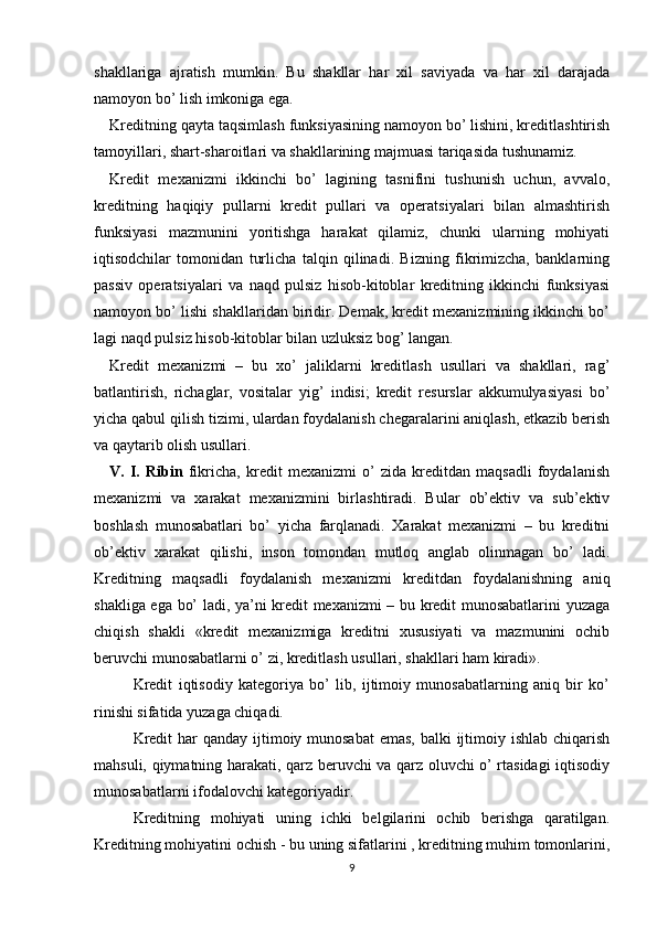 shakllariga   ajratish   mumkin.   Bu   shakllar   har   xil   saviyada   va   har   xil   darajada
namoyon bo’ lish imkoniga ega. 
Kreditning qayta taqsimlash funksiyasining namoyon bo’ lishini, kreditlashtirish
tamoyillari, shart-sharoitlari va shakllarining majmuasi tariqasida tushunamiz. 
Kredit   mexanizmi   ikkinchi   bo’   lagining   tasnifini   tushunish   uchun,   avvalo,
kreditning   haqiqiy   pullarni   kredit   pullari   va   operatsiyalari   bilan   almashtirish
funksiyasi   mazmunini   yoritishga   harakat   qilamiz,   chunki   ularning   mohiyati
iqtisodchilar   tomonidan   turlicha   talqin   qilinadi.   Bizning   fikrimizcha,   banklarning
passiv   operatsiyalari   va   naqd   pulsiz   hisob-kitoblar   kreditning   ikkinchi   funksiyasi
namoyon bo’ lishi shakllaridan biridir. Demak, kredit mexanizmining ikkinchi bo’
lagi naqd pulsiz hisob-kitoblar bilan uzluksiz bog’ langan. 
Kredit   mexanizmi   –   bu   xo’   jaliklarni   kreditlash   usullari   va   shakllari,   rag’
batlantirish,   richaglar,   vositalar   yig’   indisi;   kredit   resurslar   akkumulyasiyasi   bo’
yicha qabul qilish tizimi, ulardan foydalanish chegaralarini aniqlash, etkazib berish
va qaytarib olish usullari. 
V.   I.   Ribin   fikricha,   kredit   mexanizmi   o’   zida   kreditdan   maqsadli   foydalanish
mexanizmi   va   xarakat   mexanizmini   birlashtiradi.   Bular   ob’ektiv   va   sub’ektiv
boshlash   munosabatlari   bo’   yicha   farqlanadi.   Xarakat   mexanizmi   –   bu   kreditni
ob’ektiv   xarakat   qilishi,   inson   tomondan   mutloq   anglab   olinmagan   bo’   ladi.
Kreditning   maqsadli   foydalanish   mexanizmi   kreditdan   foydalanishning   aniq
shakliga ega bo’ ladi, ya’ni kredit mexanizmi – bu kredit munosabatlarini yuzaga
chiqish   shakli   «kredit   mexanizmiga   kreditni   xususiyati   va   mazmunini   ochib
beruvchi munosabatlarni o’ zi, kreditlash usullari, shakllari ham kiradi». 
Kredit   iqtisodiy   kategoriya   bo’   lib,   ijtimoiy   munosabatlarning   aniq   bir   ko’
rinishi sifatida yuzaga chiqadi.
Kredit  har qanday ijtimoiy munosabat  emas, balki  ijtimoiy ishlab chiqarish
mahsuli, qiymatning harakati, qarz beruvchi va qarz oluvchi o’ rtasidagi iqtisodiy
munosabatlarni ifodalovchi kategoriyadir.
Kreditning   mohiyati   uning   ichki   belgilarini   ochib   berishga   qaratilgan.
Kreditning mohiyatini ochish - bu uning sifatlarini , kreditning muhim tomonlarini,
9