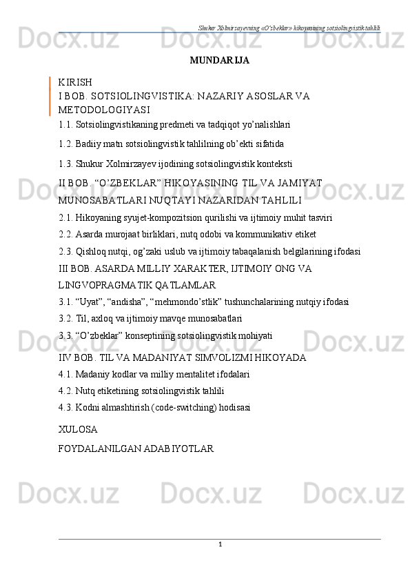Shukur Xolmirzayevning «O’zbeklar» hikoyasining sotsiolingvistik tahlili
MUNDARIJA
KIRISH
I BOB. SOTSIOLINGVISTIKA: N AZARIY ASOSLAR VA 
METODOLOGIYASI
1.1. Sotsiolingvistikaning pred meti va tadqiqot yo’nalishlari
1.2. Badiiy matn sotsiolingvisti k tahlilning ob’ekti sifatida
1.3. Shukur Xolmirzayev ijodini ng sotsiolingvistik konteksti
II BOB. “O’ZBEKLAR” HIKOYASINING TIL VA JAMIYAT 
MUNOSABATLARI NUQTAYI NAZARIDAN TAHLILI  
2.1. Hikoyaning syujet-kompozitsion qurilishi va ijtimoiy muhit tasviri 
2.2. Asarda murojaat birliklari, nutq odobi va kommunikativ etiket 
2.3. Qishloq nutqi, og’zaki uslub va ijtimoiy tabaqalanish belgilarining ifodasi  
III BOB. ASARDA MILLIY XARAKTER, IJTIMOIY ONG VA 
LINGVOPRAGMATIK QATLAMLAR 
3.1. “Uyat”, “andisha”, “mehmondo’stlik” tushunchalarining nutqiy ifodasi 
3.2. Til, axloq va ijtimoiy mavqe munosabatlari 
3.3. “O’zbeklar” konseptining sotsiolingvistik mohiyati
IIV BOB. TIL VA MADANIYAT SIMVOLIZMI HIKOYADA 
4.1. Madaniy kodlar va milliy mentalitet ifodalari 
4.2. Nutq etiketining sotsiolingvistik tahlili 
4.3. Kodni almashtirish (code-switching) hodisasi
XULOSA
FOYDALANILGAN ADABIYOTLAR
1 