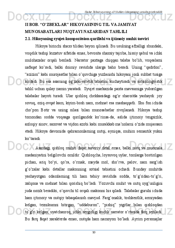 Shukur Xolmirzayevning «O’zbeklar» hikoyasining sotsiolingvistik tahlili
II BOB. “O’ZBEKLAR” HIKOYASINING TIL VA JAMIYAT 
MUNOSABATLARI NUQTAYI NAZARIDAN TAHLILI  
2.1. Hikoyaning syujet-kompozitsion qurilishi va ijtimoiy muhit tasviri  
Hikoya birinchi shaxs tilidan bayon qilinadi. Bu usulning afzalligi shundaki,
voqelik tashqi kuzatuv sifatida emas, bevosita shaxsiy tajriba, hissiy qabul va ichki
mulohazalar   orqali   beriladi.   Narrator   paxtaga   chiqqan   talaba   bo’lib,   voqealarni
nafaqat   ko’radi,   balki   doimiy   ravishda   ularga   baho   beradi.   Uning   “qadrdon”,
“azizim” kabi murojaatlar bilan o’quvchiga yuzlanishi hikoyani jonli suhbat tusiga
kiritadi.   Bu   esa   asarning   og’zaki-estetik   tabiatini   kuchaytiradi   va   sotsiolingvistik
tahlil uchun qulay zamin yaratadi.  Syujet markazida paxta mavsumiga yuborilgan
talabalar   hayoti   turadi.   Ular   qishloq   chekkasidagi   og’ir   sharoitda   yashaydi:   joy
sovuq, oziq-ovqat kam, kiyim-bosh nam, mehnat esa mashaqqatli. Shu fon ichida
cho’pon   Botir   va   uning   oilasi   bilan   munosabatlar   rivojlanadi.   Hikoya   tashqi
tomondan   sodda   voqeaga   qurilgandek   ko’rinsa-da,   aslida   ijtimoiy   tengsizlik,
axloqiy sinov, saxovat va vijdon azobi kabi murakkab ma’nolarni o’zida mujassam
etadi.   Hikoya   davomida   qahramonlarning   nutqi,   ayniqsa,   muhim   semantik   yukni
ko’taradi. 
Asardagi   qishloq   muhiti   faqat   tasviriy   detal   emas,   balki   nutq   va   muomala
madaniyatini belgilovchi omildir. Qishloqcha, loysuvoq uylar, tomlarga bostirilgan
pichan,   ariq   bo’yi,   qo’ra,   o’rmak,   mayda   mol,   sho’rva,   palov,   nam   sarg’ish
g’o’zalar   kabi   detallar   makonning   sotsial   tabiatini   ochadi.   Bunday   muhitda
yashayotgan   odamlarning   tili   ham   tabiiy   ravishda   sodda,   to’g’ridan-to’g’ri,
xalqona   va   mehnat   bilan   qorishiq   bo’ladi.   Yozuvchi   muhit   va   nutq   uyg’unligini
juda nozik beradiki, o’quvchi til orqali makonni his qiladi. Talabalar guruhi ichida
ham   ijtimoiy   va   nutqiy   tabaqalanish   mavjud.   Farg’onalik,   toshkentlik,   armiyadan
kelgan,   texnikumni   bitirgan,   “uddaburon”,   “pishiq”   yigitlar   bilan   qishloqdan
to’g’ri kelgan, uyatchanroq, ichki sezgirligi kuchli narrator o’rtasida farq seziladi.
Bu   farq   faqat   xarakterda   emas,   nutqda   ham   namoyon   bo’ladi.   Ayrim   personajlar
10 