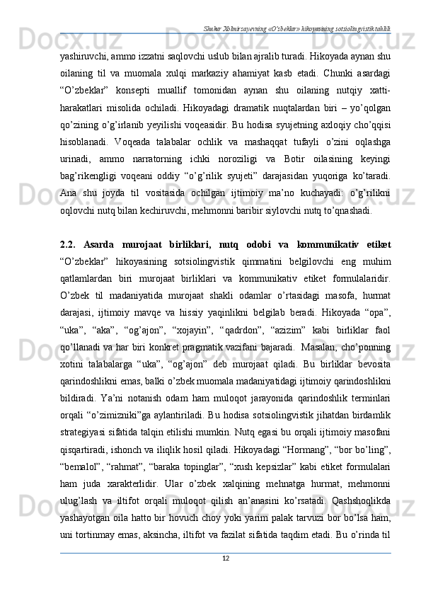 Shukur Xolmirzayevning «O’zbeklar» hikoyasining sotsiolingvistik tahlili
yashiruvchi, ammo izzatni saqlovchi uslub bilan ajralib turadi. Hikoyada aynan shu
oilaning   til   va   muomala   xulqi   markaziy   ahamiyat   kasb   etadi.   Chunki   asardagi
“O’zbeklar”   konsepti   muallif   tomonidan   aynan   shu   oilaning   nutqiy   xatti-
harakatlari   misolida   ochiladi.   Hikoyadagi   dramatik   nuqtalardan   biri   –   yo’qolgan
qo’zining o’g’irlanib yeyilishi  voqeasidir. Bu hodisa  syujetning axloqiy cho’qqisi
hisoblanadi.   Voqeada   talabalar   ochlik   va   mashaqqat   tufayli   o’zini   oqlashga
urinadi,   ammo   narratorning   ichki   noroziligi   va   Botir   oilasining   keyingi
bag’rikengligi   voqeani   oddiy   “o’g’rilik   syujeti”   darajasidan   yuqoriga   ko’taradi.
Ana   shu   joyda   til   vositasida   ochilgan   ijtimoiy   ma’no   kuchayadi:   o’g’rilikni
oqlovchi nutq bilan kechiruvchi, mehmonni baribir siylovchi nutq to’qnashadi.
 
2.2.   Asarda   murojaat   birliklari,   nutq   odobi   va   kommunikativ   etiket
“O’zbeklar”   hikoyasining   sotsiolingvistik   qimmatini   belgilovchi   eng   muhim
qatlamlardan   biri   murojaat   birliklari   va   kommunikativ   etiket   formulalaridir.
O’zbek   til   madaniyatida   murojaat   shakli   odamlar   o’rtasidagi   masofa,   hurmat
darajasi,   ijtimoiy   mavqe   va   hissiy   yaqinlikni   belgilab   beradi.   Hikoyada   “opa”,
“uka”,   “aka”,   “og’ajon”,   “xojayin”,   “qadrdon”,   “azizim”   kabi   birliklar   faol
qo’llanadi va har biri konkret pragmatik vazifani bajaradi.   Masalan, cho’ponning
xotini   talabalarga   “uka”,   “og’ajon”   deb   murojaat   qiladi.   Bu   birliklar   bevosita
qarindoshlikni emas, balki o’zbek muomala madaniyatidagi ijtimoiy qarindoshlikni
bildiradi.   Ya’ni   notanish   odam   ham   muloqot   jarayonida   qarindoshlik   terminlari
orqali   “o’zimizniki”ga   aylantiriladi.   Bu   hodisa   sotsiolingvistik   jihatdan   birdamlik
strategiyasi sifatida talqin etilishi mumkin. Nutq egasi bu orqali ijtimoiy masofani
qisqartiradi, ishonch va iliqlik hosil qiladi. Hikoyadagi “Hormang”, “bor bo’ling”,
“bemalol”,   “rahmat”,   “baraka   topinglar”,  “xush   kepsizlar”   kabi   etiket   formulalari
ham   juda   xarakterlidir.   Ular   o’zbek   xalqining   mehnatga   hurmat,   mehmonni
ulug’lash   va   iltifot   orqali   muloqot   qilish   an’anasini   ko’rsatadi.   Qashshoqlikda
yashayotgan oila hatto bir  hovuch choy yoki  yarim  palak tarvuzi  bor bo’lsa ham,
uni tortinmay emas, aksincha, iltifot va fazilat sifatida taqdim etadi. Bu o’rinda til
12 