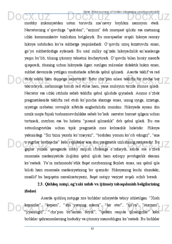 Shukur Xolmirzayevning «O’zbeklar» hikoyasining sotsiolingvistik tahlili
moddiy   imkoniyatdan   ustun   turuvchi   ma’naviy   boylikni   namoyon   etadi.
Narratorning   o’quvchiga   “qadrdon”,   “azizim”   deb   murojaat   qilishi   esa   matnning
ichki   kommunikativ   tuzilishini   belgilaydi.   Bu   murojaatlar   orqali   hikoya   rasmiy
hikoya   uslubidan   ko’ra   suhbatga   yaqinlashadi.   O’quvchi   uzoq   kuzatuvchi   emas,
go’yo   suhbatdoshga   aylanadi.   Bu   usul   milliy   og’zaki   hikoyachilik   an’analariga
yaqin  bo’lib,  tilning  ijtimoiy  tabiatini   kuchaytiradi.  O’quvchi   bilan   hissiy   masofa
qisqaradi,   shuning   uchun   hikoyada   ilgari   surilgan   xulosalar   didaktik   hukm   emas,
suhbat davomida yetilgan mushohada sifatida qabul qilinadi.   Asarda taklif va rad
etish   odobi   ham   diqqatga   sazovordir.   Botir   cho’pon   oilasi   taklifni   bir   necha   bor
takrorlaydi, mehmonga borish rad etilsa ham, yana muloyim tarzda iltimos qiladi.
Narrator   esa   ichki   istihola   sabab   taklifni   qabul   qilishda   qiynaladi.   Ammo   o’zbek
pragmatikasida   taklifni   rad   etish   ko’pincha   shaxsga   emas,   uning   uyiga,   izzatiga,
niyatiga   nisbatan   sovuqlik   sifatida   anglashilishi   mumkin.   Hikoyada   aynan   shu
nozik nuqta fojiali tushunmovchilikka sabab bo’ladi: narrator hurmat qilgani uchun
tortinadi,   mezbon   esa   bu   holatni   “pisand   qilmaslik”   deb   qabul   qiladi.   Bu   esa
sotsiolingvistika   uchun   tipik   pragmatik   mos   kelmaslik   holatidir.   Hikoya
yakunidagi “Siz bizni yaxshi ko’rmaysiz”, “boshdan yomon ko’rib edingiz”, “ana
u yigitlar boshqacha” kabi replikalar ana shu pragmatik uzilishning natijasidir. Bu
gaplar   yuzaki   qaraganda   oddiy   ranjish   ifodasiga   o’xshaydi,   aslida   esa   o’zbek
muomala   madaniyatida   iliqlikni   qabul   qilish   ham   axloqiy   javobgarlik   ekanini
ko’rsatadi.   Ya’ni   mehmondo’stlik   faqat   mezbonning   fazilati   emas,   uni   qabul   qila
bilish   ham   muomala   madaniyatining   bir   qismidir.   Hikoyaning   kuchi   shundaki,
muallif   bu   haqiqatni   moralizatsiyasiz,   faqat   nutqiy   vaziyat   orqali   ochib   beradi.  
             2.3. Qishloq nutqi, og’zaki uslub va ijtimoiy tabaqalanish belgilarining
ifodasi
                       Asarda qishloq nutqiga xos birliklar nihoyatda tabiiy ishlatilgan. “Xush
kepsizlar”,   “kepam”,   “shu   yerning   odami”,   “bir   otar”,   “qo’ra”,   “iturzum”,
“jiyaningiz”,   “cho’pon   bo’laman   deydi”,   “qadam   ranjida   qilsangizlar”   kabi
birliklar qahramonlarning hududiy va ijtimoiy mansubligini ko’rsatadi. Bu birliklar
13 
