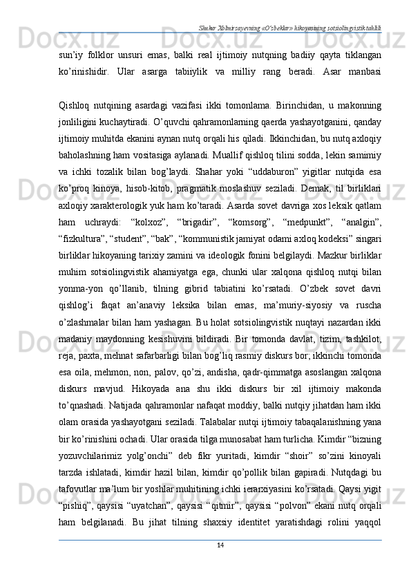 Shukur Xolmirzayevning «O’zbeklar» hikoyasining sotsiolingvistik tahlili
sun’iy   folklor   unsuri   emas,   balki   real   ijtimoiy   nutqning   badiiy   qayta   tiklangan
ko’rinishidir.   Ular   asarga   tabiiylik   va   milliy   rang   beradi.   Asar   manbasi
Qishloq   nutqining   asardagi   vazifasi   ikki   tomonlama.   Birinchidan,   u   makonning
jonliligini kuchaytiradi. O’quvchi qahramonlarning qaerda yashayotganini, qanday
ijtimoiy muhitda ekanini aynan nutq orqali his qiladi. Ikkinchidan, bu nutq axloqiy
baholashning ham vositasiga aylanadi. Muallif qishloq tilini sodda, lekin samimiy
va   ichki   tozalik   bilan   bog’laydi.   Shahar   yoki   “uddaburon”   yigitlar   nutqida   esa
ko’proq   kinoya,   hisob-kitob,   pragmatik   moslashuv   seziladi.   Demak,   til   birliklari
axloqiy xarakterologik yuk ham ko’taradi. Asarda sovet davriga xos leksik qatlam
ham   uchraydi:   “kolxoz”,   “brigadir”,   “komsorg”,   “medpunkt”,   “analgin”,
“fizkultura”, “student”, “bak”, “kommunistik jamiyat odami axloq kodeksi” singari
birliklar hikoyaning tarixiy zamini va ideologik fonini belgilaydi. Mazkur birliklar
muhim   sotsiolingvistik   ahamiyatga   ega,   chunki   ular   xalqona   qishloq   nutqi   bilan
yonma-yon   qo’llanib,   tilning   gibrid   tabiatini   ko’rsatadi.   O’zbek   sovet   davri
qishlog’i   faqat   an’anaviy   leksika   bilan   emas,   ma’muriy-siyosiy   va   ruscha
o’zlashmalar  bilan ham yashagan. Bu holat  sotsiolingvistik  nuqtayi  nazardan ikki
madaniy   maydonning   kesishuvini   bildiradi.   Bir   tomonda   davlat,   tizim,   tashkilot,
reja, paxta, mehnat safarbarligi bilan bog’liq rasmiy diskurs bor; ikkinchi tomonda
esa oila, mehmon, non, palov, qo’zi, andisha,  qadr-qimmatga asoslangan  xalqona
diskurs   mavjud.   Hikoyada   ana   shu   ikki   diskurs   bir   xil   ijtimoiy   makonda
to’qnashadi. Natijada qahramonlar nafaqat moddiy, balki nutqiy jihatdan ham ikki
olam orasida yashayotgani seziladi. Talabalar nutqi ijtimoiy tabaqalanishning yana
bir ko’rinishini ochadi. Ular orasida tilga munosabat ham turlicha. Kimdir “bizning
yozuvchilarimiz   yolg’onchi”   deb   fikr   yuritadi,   kimdir   “shoir”   so’zini   kinoyali
tarzda   ishlatadi,   kimdir   hazil   bilan,   kimdir   qo’pollik   bilan   gapiradi.   Nutqdagi   bu
tafovutlar ma’lum bir yoshlar muhitining ichki ierarxiyasini ko’rsatadi. Qaysi yigit
“pishiq”,  qaysisi  “uyatchan”,  qaysisi  “qitmir”,  qaysisi   “polvon”  ekani  nutq  orqali
ham   belgilanadi.   Bu   jihat   tilning   shaxsiy   identitet   yaratishdagi   rolini   yaqqol
14 