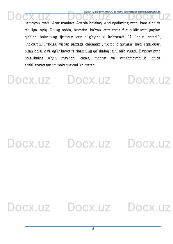 Shukur Xolmirzayevning «O’zbeklar» hikoyasining sotsiolingvistik tahlili
namoyon   etadi.   Asar   manbasi   Asarda   bolakay   Abduqodirning   nutqi   ham   alohida
tahlilga   loyiq.   Uning   sodda,   bevosita,   ba’zan   kattalarcha   fikr   bildiruvchi   gaplari
qishloq   bolasining   ijtimoiy   erta   ulg’ayishini   ko’rsatadi.   U   “qo’zi   sotadi”,
“hektarchi”,   “kelasi   yildan   paxtaga   chiqamiz”,   “kitob   o’qiyman”   kabi   replikalari
bilan bolalik va og’ir hayot tajribasining qo’shaloq izini olib yuradi. Bunday nutq
bolalikning   o’yin   maydoni   emas,   mehnat   va   yetishmovchilik   ichida
shakllanayotgan ijtimoiy shaxsni ko’rsatadi.
15 