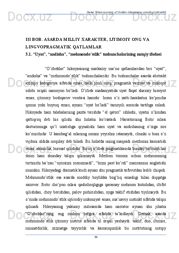 Shukur Xolmirzayevning «O’zbeklar» hikoyasining sotsiolingvistik tahlili
III BOB. ASARDA MILLIY XARAKTER, IJTIMOIY ONG VA 
LINGVOPRAGMATIK QATLAMLAR
3.1. “Uyat”, “andisha”, “mehmondo’stlik” tushunchalarining nutqiy ifodasi
                    “O’zbeklar”   hikoyasining   markaziy   ma’no   qatlamlaridan   biri   “uyat”,
“andisha” va “mehmondo’stlik” tushunchalaridir. Bu tushunchalar asarda abstrakt
axloqiy   kategoriya   sifatida   emas,   balki   jonli   nutq,   pragmatik   vaziyat   va   muloqot
odobi   orqali   namoyon   bo’ladi.   O’zbek   madaniyatida   uyat   faqat   shaxsiy   hissiyot
emas,   ijtimoiy   boshqaruv   vositasi   hamdir.   Inson   o’z   xatti-harakatini   ko’pincha
qonun   yoki   buyruq   emas,   aynan   “uyat   bo’ladi”   tamoyili   asosida   tartibga   soladi.
Hikoyada   ham   talabalarning   paxta   terishda   “el   qatori”   ishlashi,   uyatni   o’limdan
qattiqroq   deb   his   qilishi   shu   holatni   ko’rsatadi.   Narratorning   Botir   oilasi
dasturxoniga   qo’l   uzatishga   qiynalishi   ham   uyat   va   andishaning   o’ziga   xos
ko’rinishidir.  U  kambag’al   oilaning  nonini  yeyishni   istamaydi,  chunki   u  buni  o’z
vijdoni oldida noqulay deb biladi. Bu holatda uning maqsadi  mezbonni kamsitish
emas, aksincha, hurmat qilishdir. Biroq o’zbek pragmatikasida bunday tortinish har
doim   ham   shunday   talqin   qilinmaydi.   Mezbon   tomoni   uchun   mehmonning
tortinishi ba’zan “uyimizni  mensimadi”, “bizni past ko’rdi” mazmunini anglatishi
mumkin. Hikoyadagi dramatik kuch aynan shu pragmatik tafovutdan kelib chiqadi.
Mehmondo’stlik   esa   asarda   moddiy   boylikka   bog’liq   emasligi   bilan   diqqatga
sazovor.   Botir   cho’pon   oilasi   qashshoqligiga   qaramay   mehmon   kutishdan,   iltifot
qilishdan, choy berishdan, palov pishirishdan, uyga taklif etishdan  tiyilmaydi. Bu
o’rinda mehmondo’stlik iqtisodiy imkoniyat emas, ma’naviy instinkt sifatida talqin
qilinadi.   Hikoyaning   yakuniy   xulosasida   ham   narrator   aynan   shu   jihatni
“O’zbeklar”ning   eng   muhim   belgisi   sifatida   ta’kidlaydi.   Demak,   asarda
mehmondo’stlik   ijtimoiy   institut   sifatida   til   orqali   yashaydi:   taklif,   duo,   iltimos,
minnatdorlik,   xizmatga   tayyorlik   va   kamsuqumlik   bu   institutning   nutqiy
16 