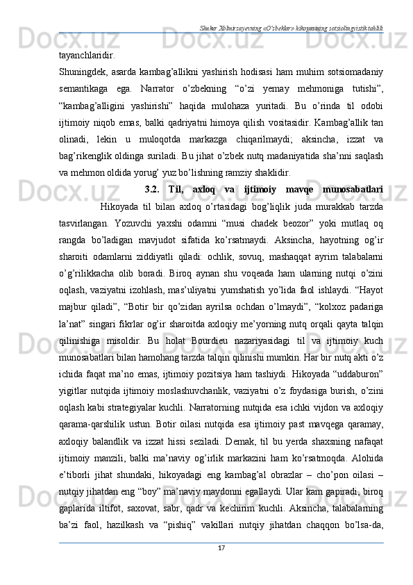 Shukur Xolmirzayevning «O’zbeklar» hikoyasining sotsiolingvistik tahlili
tayanchlaridir.  
Shuningdek,   asarda   kambag’allikni   yashirish   hodisasi   ham   muhim   sotsiomadaniy
semantikaga   ega.   Narrator   o’zbekning   “o’zi   yemay   mehmoniga   tutishi”,
“kambag’alligini   yashirishi”   haqida   mulohaza   yuritadi.   Bu   o’rinda   til   odobi
ijtimoiy   niqob  emas,   balki   qadriyatni   himoya   qilish   vositasidir.   Kambag’allik   tan
olinadi,   lekin   u   muloqotda   markazga   chiqarilmaydi;   aksincha,   izzat   va
bag’rikenglik oldinga suriladi. Bu jihat o’zbek nutq madaniyatida sha’nni saqlash
va mehmon oldida yorug’ yuz bo’lishning ramziy shaklidir. 
                  3.2.   Til,   axloq   va   ijtimoiy   mavqe   munosabatlari
                  Hikoyada   til   bilan   axloq   o’rtasidagi   bog’liqlik   juda   murakkab   tarzda
tasvirlangan.   Yozuvchi   yaxshi   odamni   “musi   chadek   beozor”   yoki   mutlaq   oq
rangda   bo’ladigan   mavjudot   sifatida   ko’rsatmaydi.   Aksincha,   hayotning   og’ir
sharoiti   odamlarni   ziddiyatli   qiladi:   ochlik,   sovuq,   mashaqqat   ayrim   talabalarni
o’g’rilikkacha   olib   boradi.   Biroq   aynan   shu   voqeada   ham   ularning   nutqi   o’zini
oqlash,   vaziyatni   izohlash,   mas’uliyatni   yumshatish   yo’lida   faol   ishlaydi.   “Hayot
majbur   qiladi”,   “Botir   bir   qo’zidan   ayrilsa   ochdan   o’lmaydi”,   “kolxoz   padariga
la’nat”   singari   fikrlar   og’ir   sharoitda   axloqiy   me’yorning   nutq   orqali   qayta   talqin
qilinishiga   misoldir.   Bu   holat   Bourdieu   nazariyasidagi   til   va   ijtimoiy   kuch
munosabatlari bilan hamohang tarzda talqin qilinishi mumkin. Har bir nutq akti o’z
ichida faqat  ma’no emas, ijtimoiy pozitsiya ham  tashiydi. Hikoyada “uddaburon”
yigitlar   nutqida   ijtimoiy   moslashuvchanlik,   vaziyatni   o’z   foydasiga   burish,   o’zini
oqlash kabi  strategiyalar  kuchli. Narratorning nutqida esa  ichki  vijdon va axloqiy
qarama-qarshilik   ustun.   Botir   oilasi   nutqida   esa   ijtimoiy   past   mavqega   qaramay,
axloqiy   balandlik   va   izzat   hissi   seziladi.   Demak,   til   bu   yerda   shaxsning   nafaqat
ijtimoiy   manzili,   balki   ma’naviy   og’irlik   markazini   ham   ko’rsatmoqda.   Alohida
e’tiborli   jihat   shundaki,   hikoyadagi   eng   kambag’al   obrazlar   –   cho’pon   oilasi   –
nutqiy jihatdan eng “boy” ma’naviy maydonni egallaydi. Ular kam gapiradi, biroq
gaplarida   iltifot,   saxovat,   sabr,   qadr   va   kechirim   kuchli.   Aksincha,   talabalarning
ba’zi   faol,   hazilkash   va   “pishiq”   vakillari   nutqiy   jihatdan   chaqqon   bo’lsa-da,
17 
