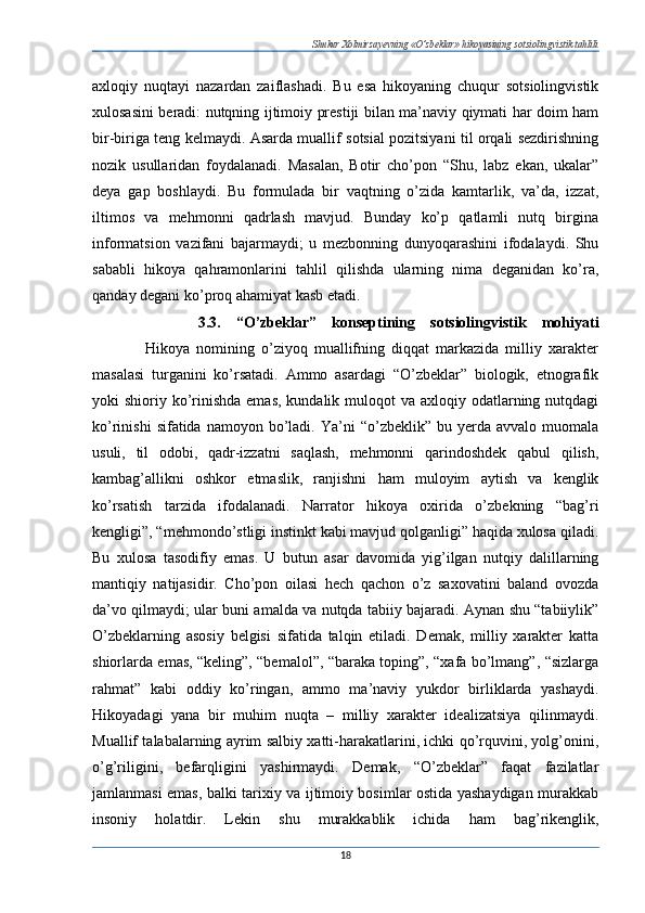 Shukur Xolmirzayevning «O’zbeklar» hikoyasining sotsiolingvistik tahlili
axloqiy   nuqtayi   nazardan   zaiflashadi.   Bu   esa   hikoyaning   chuqur   sotsiolingvistik
xulosasini beradi: nutqning ijtimoiy prestiji bilan ma’naviy qiymati har doim ham
bir-biriga teng kelmaydi. Asarda muallif sotsial pozitsiyani til orqali sezdirishning
nozik   usullaridan   foydalanadi.   Masalan,   Botir   cho’pon   “Shu,   labz   ekan,   ukalar”
deya   gap   boshlaydi.   Bu   formulada   bir   vaqtning   o’zida   kamtarlik,   va’da,   izzat,
iltimos   va   mehmonni   qadrlash   mavjud.   Bunday   ko’p   qatlamli   nutq   birgina
informatsion   vazifani   bajarmaydi;   u   mezbonning   dunyoqarashini   ifodalaydi.   Shu
sababli   hikoya   qahramonlarini   tahlil   qilishda   ularning   nima   deganidan   ko’ra,
qanday degani ko’proq ahamiyat kasb etadi. 
              3.3.   “O’zbeklar”   konseptining   sotsiolingvistik   mohiyati
                Hikoya   nomining   o’ziyoq   muallifning   diqqat   markazida   milliy   xarakter
masalasi   turganini   ko’rsatadi.   Ammo   asardagi   “O’zbeklar”   biologik,   etnografik
yoki  shioriy ko’rinishda emas,  kundalik muloqot  va axloqiy odatlarning nutqdagi
ko’rinishi  sifatida  namoyon  bo’ladi.  Ya’ni   “o’zbeklik”  bu  yerda  avvalo  muomala
usuli,   til   odobi,   qadr-izzatni   saqlash,   mehmonni   qarindoshdek   qabul   qilish,
kambag’allikni   oshkor   etmaslik,   ranjishni   ham   muloyim   aytish   va   kenglik
ko’rsatish   tarzida   ifodalanadi.   Narrator   hikoya   oxirida   o’zbekning   “bag’ri
kengligi”, “mehmondo’stligi instinkt kabi mavjud qolganligi” haqida xulosa qiladi.
Bu   xulosa   tasodifiy   emas.   U   butun   asar   davomida   yig’ilgan   nutqiy   dalillarning
mantiqiy   natijasidir.   Cho’pon   oilasi   hech   qachon   o’z   saxovatini   baland   ovozda
da’vo qilmaydi; ular buni amalda va nutqda tabiiy bajaradi. Aynan shu “tabiiylik”
O’zbeklarning   asosiy   belgisi   sifatida   talqin   etiladi.   Demak,   milliy   xarakter   katta
shiorlarda emas, “keling”, “bemalol”, “baraka toping”, “xafa bo’lmang”, “sizlarga
rahmat”   kabi   oddiy   ko’ringan,   ammo   ma’naviy   yukdor   birliklarda   yashaydi.
Hikoyadagi   yana   bir   muhim   nuqta   –   milliy   xarakter   idealizatsiya   qilinmaydi.
Muallif talabalarning ayrim salbiy xatti-harakatlarini, ichki qo’rquvini, yolg’onini,
o’g’riligini,   befarqligini   yashirmaydi.   Demak,   “O’zbeklar”   faqat   fazilatlar
jamlanmasi emas, balki tarixiy va ijtimoiy bosimlar ostida yashaydigan murakkab
insoniy   holatdir.   Lekin   shu   murakkablik   ichida   ham   bag’rikenglik,
18 