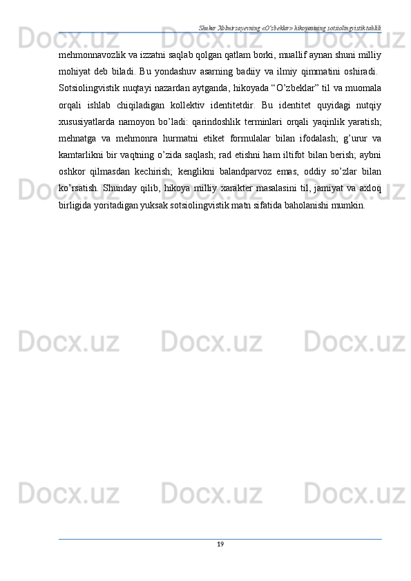 Shukur Xolmirzayevning «O’zbeklar» hikoyasining sotsiolingvistik tahlili
mehmonnavozlik va izzatni saqlab qolgan qatlam borki, muallif aynan shuni milliy
mohiyat   deb   biladi.   Bu   yondashuv   asarning   badiiy   va   ilmiy   qimmatini   oshiradi.  
Sotsiolingvistik nuqtayi nazardan aytganda, hikoyada “O’zbeklar” til va muomala
orqali   ishlab   chiqiladigan   kollektiv   identitetdir.   Bu   identitet   quyidagi   nutqiy
xususiyatlarda   namoyon   bo’ladi:   qarindoshlik   terminlari   orqali   yaqinlik   yaratish;
mehnatga   va   mehmon га   hurmatni   etiket   formulalar   bilan   ifodalash;   g’urur   va
kamtarlikni bir vaqtning o’zida saqlash; rad etishni ham iltifot bilan berish; aybni
oshkor   qilmasdan   kechirish;   kenglikni   balandparvoz   emas,   oddiy   so’zlar   bilan
ko’rsatish.   Shunday   qilib,   hikoya   milliy   xarakter   masalasini   til,   jamiyat   va   axloq
birligida yoritadigan yuksak sotsiolingvistik matn sifatida baholanishi mumkin. 
19 