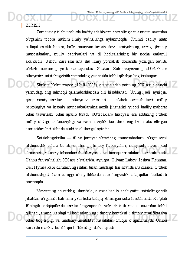 Shukur Xolmirzayevning «O’zbeklar» hikoyasining sotsiolingvistik tahlili
KIRISH
Zamonaviy tilshunoslikda badiiy adabiyotni sotsiolingvistik nuqtai nazardan
o’rganish   tobora   muhim   ilmiy   yo’nalishga   aylanmoqda.   Chunki   badiiy   matn
nafaqat   estetik   hodisa,   balki   muayyan   tarixiy   davr   jamiyatining,   uning   ijtimoiy
munosabatlari,   milliy   qadriyatlari   va   til   hodisalarining   bir   necha   qatlamli
aksiksidir.   Ushbu   kurs   ishi   ana   shu   ilmiy   yo’nalish   doirasida   yozilgan   bo’lib,
o’zbek   nasrining   yirik   namoyandasi   Shukur   Xolmirzayevning   «O’zbeklar»
hikoyasini sotsiolingvistik metodologiya asosida tahlil qilishga bag’ishlangan.
Shukur   Xolmirzayev   (1940–2005 )   o’zbek   adabiyotining   XX   asr   ikkinchi
yarmidagi   eng   salmoqli   qalamdoshlaridan   biri   hisoblanadi.   Uning   ijodi,   ayniqsa,
qisqa   nasriy   asarlari   —   hikoya   va   qissalari   —   o’zbek   turmush   tarzi,   milliy
psixologiya   va   insoniy   munosabatlarning   nozik   jihatlarini   yuqori   badiiy   mahorat
bilan   tasvirlashi   bilan   ajralib   turadi.   «O’zbeklar»   hikoyasi   esa   adibning   o’zbek
milliy   o’zligi,   an’anaviyligi   va   zamonaviylik   kurashini   eng   teran   aks   ettirgan
asarlaridan biri sifatida alohida e’tiborga loyiqdir.
Sotsiolingvistika   —   til   va   jamiyat   o’rtasidagi   munosabatlarni   o’rganuvchi
tilshunoslik   sohasi   bo’lib,   u   tilning   ijtimoiy   funksiyalari,   nutq   xulq-atvori,   kod
almashish,   ijtimoiy  tabaqalanish,  til  siyosati   va  boshqa   masalalarni  qamrab  oladi.
Ushbu fan yo’nalishi XX asr o’rtalarida, ayniqsa, Uilyam Labov, Joshua Fishman,
Dell Hymes kabi olimlarning ishlari bilan mustaqil fan sifatida shakllandi. O’zbek
tilshunosligida   ham   so’nggi   o’n   yilliklarda   sotsiolingvistik   tadqiqotlar   faollashib
bormoqda.
Mavzuning   dolzarbligi   shundaki,   o’zbek   badiiy   adabiyotini   sotsiolingvistik
jihatdan o’rganish hali ham yetarlicha tadqiq etilmagan soha hisoblanadi. Ko’plab
filologik   tadqiqotlarda   asarlar   lingvopoetik   yoki   stilistik   nuqtai   nazardan   tahlil
qilinadi, ammo ulardagi til hodisalarining ijtimoiy konteksti, ijtimoiy stratifikatsiya
bilan   bog’liqligi   va   madaniy-mentalitet   masalalari   chuqur   o’rganilmaydi.   Ushbu
kurs ishi mazkur bo’shliqni to’ldirishga da’vo qiladi.
2 