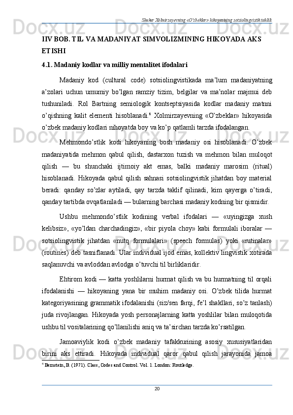 Shukur Xolmirzayevning «O’zbeklar» hikoyasining sotsiolingvistik tahlili
IIV BOB. TIL VA MADANIYAT SIMVOLIZMINING HIKOYADA AKS 
ETISHI
4.1. Madaniy kodlar va milliy mentalitet ifodalari
Madaniy   kod   (cultural   code)   sotsiolingvistikada   ma’lum   madaniyatning
a’zolari   uchun   umumiy   bo’lgan   ramziy   tizim,   belgilar   va   ma’nolar   majmui   deb
tushuniladi.   Rol   Bartning   semiologik   kontseptsiyasida   kodlar   madaniy   matnni
o’qishning   kalit   elementi   hisoblanadi. 4
  Xolmirzayevning   «O’zbeklar»   hikoyasida
o’zbek madaniy kodlari nihoyatda boy va ko’p qatlamli tarzda ifodalangan.
Mehmondo’stlik   kodi   hikoyaning   bosh   madaniy   osi   hisoblanadi.   O’zbek
madaniyatida   mehmon   qabul   qilish,   dastarxon   tuzish   va   mehmon   bilan   muloqot
qilish   —   bu   shunchaki   ijtimoiy   akt   emas,   balki   madaniy   marosim   (ritual)
hisoblanadi.   Hikoyada   qabul   qilish   sahnasi   sotsiolingvistik   jihatdan   boy   material
beradi:   qanday   so’zlar   aytiladi,   qay   tarzda   taklif   qilinadi,   kim   qayerga   o’tiradi,
qanday tartibda ovqatlaniladi — bularning barchasi madaniy kodning bir qismidir.
Ushbu   mehmondo’stlik   kodining   verbal   ifodalari   —   «uyingizga   xush
kelibsiz»,   «yo’ldan   charchadingiz»,   «bir   piyola   choy»   kabi   formulali   iboralar   —
sotsiolingvistik   jihatdan   «nutq   formulalari»   (speech   formulas)   yoki   «rutinalar»
(routines) deb tasniflanadi. Ular individual ijod emas, kollektiv lingvistik xotirada
saqlanuvchi va avloddan avlodga o’tuvchi til birliklaridir.
Ehtirom kodi — katta yoshlilarni hurmat  qilish va bu hurmatning til orqali
ifodalanishi   —   hikoyaning   yana   bir   muhim   madaniy   osi.   O’zbek   tilida   hurmat
kategoriyasining grammatik ifodalanishi (siz/sen farqi, fe’l shakllari, so’z tanlash)
juda  rivojlangan.   Hikoyada  yosh   personajlarning   katta  yoshlilar   bilan  muloqotida
ushbu til vositalarining qo’llanilishi aniq va ta’sirchan tarzda ko’rsatilgan.
Jamoaviylik   kodi   o’zbek   madaniy   tafakkurining   asosiy   xususiyatlaridan
birini   aks   ettiradi.   Hikoyada   individual   qaror   qabul   qilish   jarayonida   jamoa
4
  Bernstein, B. (1971). Class, Codes and Control.  Vol. 1. London: Routledge.
20 