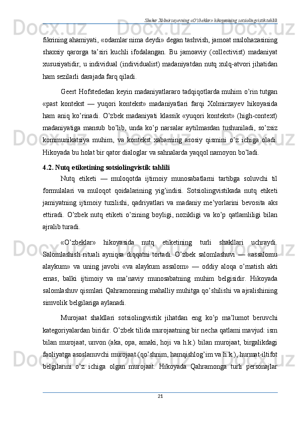 Shukur Xolmirzayevning «O’zbeklar» hikoyasining sotsiolingvistik tahlili
fikrining ahamiyati, «odamlar nima deydi» degan tashvish, jamoat mulohazasining
shaxsiy   qarorga   ta’siri   kuchli   ifodalangan.   Bu   jamoaviy   (collectivist)   madaniyat
xususiyatidir, u individual  (individualist) madaniyatdan nutq xulq-atvori jihatidan
ham sezilarli darajada farq qiladi.
Geert Hofstededan keyin madaniyatlararo tadqiqotlarda muhim o’rin tutgan
«past   kontekst   —   yuqori   kontekst»   madaniyatlari   farqi   Xolmirzayev   hikoyasida
ham   aniq   ko’rinadi.   O’zbek   madaniyati   klassik   «yuqori   kontekst»   (high-context)
madaniyatiga   mansub   bo’lib,   unda   ko’p   narsalar   aytilmasdan   tushuniladi,   so’zsiz
kommunikatsiya   muhim,   va   kontekst   xabarning   asosiy   qismini   o’z   ichiga   oladi.
Hikoyada bu holat bir qator dialoglar va sahnalarda yaqqol namoyon bo’ladi.
4.2. Nutq etiketining sotsiolingvistik tahlili
Nutq   etiketi   —   muloqotda   ijtimoiy   munosabatlarni   tartibga   soluvchi   til
formulalari   va   muloqot   qoidalarining   yig’indisi.   Sotsiolingvistikada   nutq   etiketi
jamiyatning   ijtimoiy   tuzilishi,   qadriyatlari   va   madaniy   me’yorlarini   bevosita   aks
ettiradi.   O’zbek   nutq   etiketi   o’zining   boyligi,   nozikligi   va   ko’p   qatlamliligi   bilan
ajralib turadi.
«O’zbeklar»   hikoyasida   nutq   etiketining   turli   shakllari   uchraydi.
Salomlashish   rituali   ayniqsa   diqqatni   tortadi.   O’zbek   salomlashuvi   —   «assalomu
alaykum»   va   uning   javobi   «va   alaykum   assalom»   —   oddiy   aloqa   o’rnatish   akti
emas,   balki   ijtimoiy   va   ma’naviy   munosabatning   muhim   belgisidir.   Hikoyada
salomlashuv qismlari Qahramonning mahalliy muhitga qo’shilishi va ajralishining
simvolik belgilariga aylanadi.
Murojaat   shakllari   sotsiolingvistik   jihatdan   eng   ko’p   ma’lumot   beruvchi
kategoriyalardan biridir. O’zbek tilida murojaatning bir necha qatlami mavjud: ism
bilan murojaat, unvon (aka, opa, amaki, hoji va h.k.)  bilan murojaat, birgalikdagi
faoliyatga asoslanuvchi murojaat (qo’shnim, hamqishlog’im va h.k.), hurmat-iltifot
belgilarini   o’z   ichiga   olgan   murojaat.   Hikoyada   Qahramonga   turli   personajlar
21 