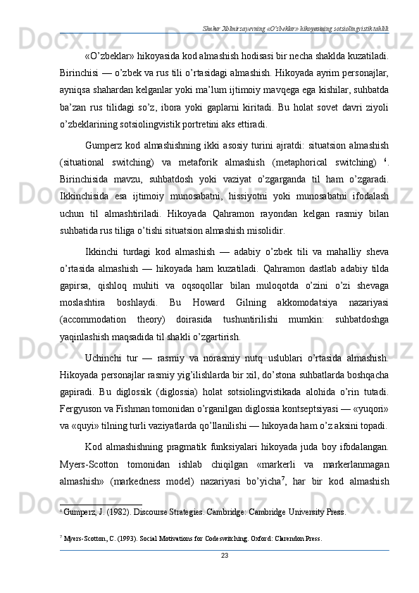 Shukur Xolmirzayevning «O’zbeklar» hikoyasining sotsiolingvistik tahlili
«O’zbeklar» hikoyasida kod almashish hodisasi bir necha shaklda kuzatiladi.
Birinchisi — o’zbek va rus tili o’rtasidagi almashish. Hikoyada ayrim personajlar,
ayniqsa shahardan kelganlar yoki ma’lum ijtimoiy mavqega ega kishilar, suhbatda
ba’zan   rus   tilidagi   so’z,   ibora   yoki   gaplarni   kiritadi.   Bu   holat   sovet   davri   ziyoli
o’zbeklarining sotsiolingvistik portretini aks ettiradi.
Gumperz   kod   almashishning   ikki   asosiy   turini   ajratdi:   situatsion   almashish
(situational   switching)   va   metaforik   almashish   (metaphorical   switching)   6
.
Birinchisida   mavzu,   suhbatdosh   yoki   vaziyat   o’zgarganda   til   ham   o’zgaradi.
Ikkinchisida   esa   ijtimoiy   munosabatni,   hissiyotni   yoki   munosabatni   ifodalash
uchun   til   almashtiriladi.   Hikoyada   Qahramon   rayondan   kelgan   rasmiy   bilan
suhbatida rus tiliga o’tishi situatsion almashish misolidir.
Ikkinchi   turdagi   kod   almashish   —   adabiy   o’zbek   tili   va   mahalliy   sheva
o’rtasida   almashish   —   hikoyada   ham   kuzatiladi.   Qahramon   dastlab   adabiy   tilda
gapirsa,   qishloq   muhiti   va   oqsoqollar   bilan   muloqotda   o’zini   o’zi   shevaga
moslashtira   boshlaydi.   Bu   Howard   Gilning   akkomodatsiya   nazariyasi
(accommodation   theory)   doirasida   tushuntirilishi   mumkin:   suhbatdoshga
yaqinlashish maqsadida til shakli o’zgartirish.
Uchinchi   tur   —   rasmiy   va   norasmiy   nutq   uslublari   o’rtasida   almashish.
Hikoyada personajlar rasmiy yig’ilishlarda bir xil, do’stona suhbatlarda boshqacha
gapiradi.   Bu   diglossik   (diglossia)   holat   sotsiolingvistikada   alohida   o’rin   tutadi.
Fergyuson va Fishman tomonidan o’rganilgan diglossia kontseptsiyasi — «yuqori»
va «quyi» tilning turli vaziyatlarda qo’llanilishi — hikoyada ham o’z aksini topadi.
Kod   almashishning   pragmatik   funksiyalari   hikoyada   juda   boy   ifodalangan.
Myers-Scotton   tomonidan   ishlab   chiqilgan   «markerli   va   markerlanmagan
almashish»   (markedness   model)   nazariyasi   bo’yicha 7
,   har   bir   kod   almashish
6
  Gumperz, J. (1982). Discourse Strategies. Cambridge: Cambridge University Press.
7
  Myers-Scotton, C. (1993). Social Motivations for Codeswitching.  Oxford: Clarendon Press.
23 