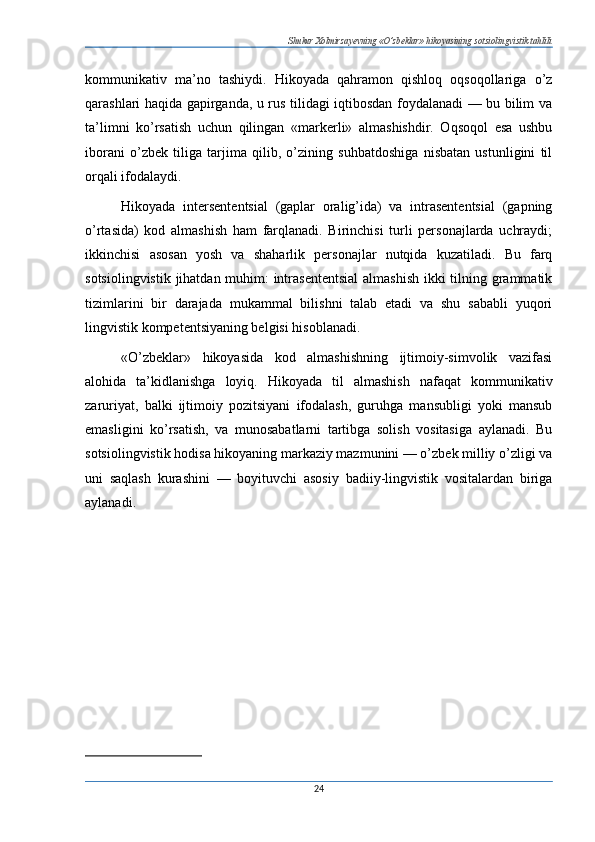 Shukur Xolmirzayevning «O’zbeklar» hikoyasining sotsiolingvistik tahlili
kommunikativ   ma’no   tashiydi.   Hikoyada   qahramon   qishloq   oqsoqollariga   o’z
qarashlari haqida gapirganda, u rus tilidagi iqtibosdan foydalanadi — bu bilim va
ta’limni   ko’rsatish   uchun   qilingan   «markerli»   almashishdir.   Oqsoqol   esa   ushbu
iborani   o’zbek   tiliga   tarjima   qilib,   o’zining   suhbatdoshiga   nisbatan   ustunligini   til
orqali ifodalaydi.
Hikoyada   intersententsial   (gaplar   oralig’ida)   va   intrasententsial   (gapning
o’rtasida)   kod   almashish   ham   farqlanadi.   Birinchisi   turli   personajlarda   uchraydi;
ikkinchisi   asosan   yosh   va   shaharlik   personajlar   nutqida   kuzatiladi.   Bu   farq
sotsiolingvistik jihatdan muhim:  intrasententsial  almashish  ikki  tilning grammatik
tizimlarini   bir   darajada   mukammal   bilishni   talab   etadi   va   shu   sababli   yuqori
lingvistik kompetentsiyaning belgisi hisoblanadi.
«O’zbeklar»   hikoyasida   kod   almashishning   ijtimoiy-simvolik   vazifasi
alohida   ta’kidlanishga   loyiq.   Hikoyada   til   almashish   nafaqat   kommunikativ
zaruriyat,   balki   ijtimoiy   pozitsiyani   ifodalash,   guruhga   mansubligi   yoki   mansub
emasligini   ko’rsatish,   va   munosabatlarni   tartibga   solish   vositasiga   aylanadi.   Bu
sotsiolingvistik hodisa hikoyaning markaziy mazmunini — o’zbek milliy o’zligi va
uni   saqlash   kurashini   —   boyituvchi   asosiy   badiiy-lingvistik   vositalardan   biriga
aylanadi.
24 