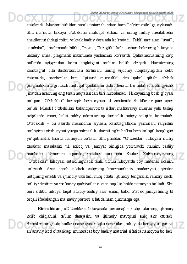Shukur Xolmirzayevning «O’zbeklar» hikoyasining sotsiolingvistik tahlili
aniqlandi.   Mazkur   birliklar   orqali   notanish   odam   ham   “o’zimizniki”ga   aylanadi.
Shu   ma’noda   hikoya   o’zbekona   muloqot   etikasi   va   uning   milliy   mentalitetni
shakllantirishdagi rolini yuksak badiiy darajada ko’rsatadi. Tahlil natijalari “uyat”,
“andisha”,   “mehmondo’stlik”,   “izzat”,   “kenglik”   kabi   tushunchalarning   hikoyada
nazariy   emas,   pragmatik   mazmunda   yashashini   ko’rsatdi.   Qahramonlarning   ko’p
hollarda   aytganidan   ko’ra   anglatgani   muhim   bo’lib   chiqadi.   Narratorning
kambag’al   oila   dasturxonidan   tortinishi   uning   vijdoniy   noqulayligidan   kelib
chiqsa-da,   mezbonlar   buni   “pisand   qilmaslik”   deb   qabul   qilishi   o’zbek
pragmatikasidagi nozik muloqot qoidalarini ochib beradi. Bu holat sotsiolingvistik
jihatdan asarning eng teran nuqtalaridan biri hisoblanadi. Hikoyaning bosh g’oyasi
bo’lgan   “O’zbeklar”   konsepti   ham   aynan   til   vositasida   shakllantirilgani   ayon
bo’ldi. Muallif o’zbeklikni balandparvoz ta’riflar, mafkuraviy shiorlar yoki tashqi
belgilarda   emas,   balki   oddiy   odamlarning   kundalik   nutqiy   xulqida   ko’rsatadi.
O’zbeklik   –   bu   asarda   mehmonni   siylash,   kambag’allikni   yashirish,   ranjishni
muloyim aytish, aybni yuzga solmaslik, sharoit og’ir bo’lsa ham ko’ngil kengligini
yo’qotmaslik   tarzida   namoyon   bo’ladi.   Shu   jihatdan   “O’zbeklar”   hikoyasi   milliy
xarakter   masalasini   til,   axloq   va   jamiyat   birligida   yorituvchi   muhim   badiiy
manbadir.   Umuman   olganda,   mazkur   kurs   ishi   Shukur   Xolmirzayevning
“O’zbeklar”  hikoyasi  sotsiolingvistik  tahlil  uchun  nihoyatda  boy  material  ekanini
ko’rsatdi.   Asar   orqali   o’zbek   xalqining   kommunikativ   madaniyati,   qishloq
nutqining estetik va ijtimoiy vazifasi, nutq odobi, ijtimoiy tengsizlik, ramziy kuch,
milliy identitet va ma’naviy qadriyatlar o’zaro bog’liq holda namoyon bo’ladi. Shu
bois   ushbu   hikoya   faqat   adabiy-badiiy   asar   emas,   balki   o’zbek   jamiyatining   til
orqali ifodalangan ma’naviy portreti sifatida ham qimmatga ega. 
Birinchidan ,   «O’zbeklar»   hikoyasida   personajlar   nutqi   ularning   ijtimoiy
kelib   chiqishini,   ta’lim   darajasini   va   ijtimoiy   mavqeini   aniq   aks   ettiradi.
Bernsteinning nutq kodlari nazariyasi nuqtai nazaridan, hikoyada kengaytirilgan va
an’anaviy kod o’rtasidagi munosabat boy badiiy material sifatida namoyon bo’ladi.
26 
