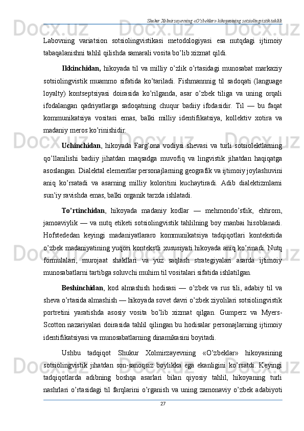 Shukur Xolmirzayevning «O’zbeklar» hikoyasining sotsiolingvistik tahlili
Labovning   variatsion   sotsiolingvistikasi   metodologiyasi   esa   nutqdagi   ijtimoiy
tabaqalanishni tahlil qilishda samarali vosita bo’lib xizmat qildi.
Ikkinchidan,   hikoyada  til   va  milliy  o’zlik  o’rtasidagi   munosabat   markaziy
sotsiolingvistik   muammo   sifatida   ko’tariladi.   Fishmannnig   til   sadoqati   (language
loyalty)   kontseptsiyasi   doirasida   ko’rilganda,   asar   o’zbek   tiliga   va   uning   orqali
ifodalangan   qadriyatlarga   sadoqatning   chuqur   badiiy   ifodasidir.   Til   —   bu   faqat
kommunikatsiya   vositasi   emas,   balki   milliy   identifikatsiya,   kollektiv   xotira   va
madaniy meros ko’rinishidir.
Uchinchidan ,   hikoyada   Farg’ona   vodiysi   shevasi   va   turli   sotsiolektlarning
qo’llanilishi   badiiy   jihatdan   maqsadga   muvofiq   va   lingvistik   jihatdan   haqiqatga
asoslangan. Dialektal elementlar personajlarning geografik va ijtimoiy joylashuvini
aniq   ko’rsatadi   va   asarning   milliy   koloritini   kuchaytiradi.   Adib   dialektizmlarni
sun’iy ravishda emas, balki organik tarzda ishlatadi.
To’rtinchidan ,   hikoyada   madaniy   kodlar   —   mehmondo’stlik,   ehtirom,
jamoaviylik — va nutq etiketi  sotsiolingvistik  tahlilning boy manbai  hisoblanadi.
Hofstededan   keyingi   madaniyatlararo   kommunikatsiya   tadqiqotlari   kontekstida
o’zbek madaniyatining yuqori kontekstli xususiyati hikoyada aniq ko’rinadi. Nutq
formulalari,   murojaat   shakllari   va   yuz   saqlash   strategiyalari   asarda   ijtimoiy
munosabatlarni tartibga soluvchi muhim til vositalari sifatida ishlatilgan.
Beshinchidan ,   kod   almashish   hodisasi   —   o’zbek   va   rus   tili,   adabiy   til   va
sheva o’rtasida almashish — hikoyada sovet davri o’zbek ziyolilari sotsiolingvistik
portretini   yaratishda   asosiy   vosita   bo’lib   xizmat   qilgan.   Gumperz   va   Myers-
Scotton nazariyalari doirasida tahlil qilingan bu hodisalar personajlarning ijtimoiy
identifikatsiyasi va munosabatlarning dinamikasini boyitadi.
Ushbu   tadqiqot   Shukur   Xolmirzayevning   «O’zbeklar»   hikoyasining
sotsiolingvistik   jihatdan   son-sanoqsiz   boylikka   ega   ekanligini   ko’rsatdi.   Keyingi
tadqiqotlarda   adibning   boshqa   asarlari   bilan   qiyosiy   tahlil,   hikoyaning   turli
nashrlari   o’rtasidagi   til   farqlarini   o’rganish   va   uning  zamonaviy   o’zbek   adabiyoti
27 