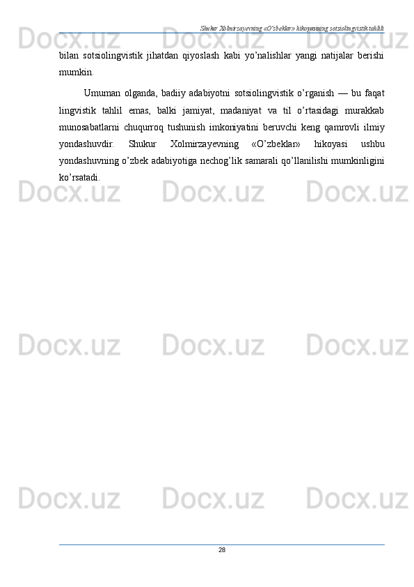Shukur Xolmirzayevning «O’zbeklar» hikoyasining sotsiolingvistik tahlili
bilan   sotsiolingvistik   jihatdan   qiyoslash   kabi   yo’nalishlar   yangi   natijalar   berishi
mumkin.
Umuman   olganda,   badiiy   adabiyotni   sotsiolingvistik   o’rganish   —   bu   faqat
lingvistik   tahlil   emas,   balki   jamiyat,   madaniyat   va   til   o’rtasidagi   murakkab
munosabatlarni   chuqurroq   tushunish   imkoniyatini   beruvchi   keng   qamrovli   ilmiy
yondashuvdir.   Shukur   Xolmirzayevning   «O’zbeklar»   hikoyasi   ushbu
yondashuvning o’zbek adabiyotiga nechog’lik samarali qo’llanilishi mumkinligini
ko’rsatadi.
28 