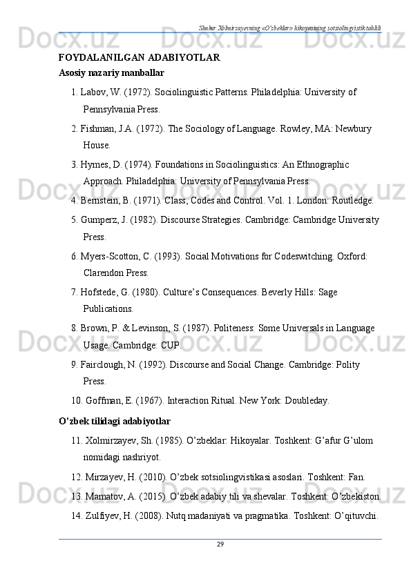 Shukur Xolmirzayevning «O’zbeklar» hikoyasining sotsiolingvistik tahlili
FOYDALANILGAN ADABIYOTLAR
Asosiy nazariy manballar
1. Labov, W. (1972). Sociolinguistic Patterns. Philadelphia: University of 
Pennsylvania Press.
2. Fishman, J.A. (1972). The Sociology of Language. Rowley, MA: Newbury 
House.
3. Hymes, D. (1974). Foundations in Sociolinguistics: An Ethnographic 
Approach. Philadelphia: University of Pennsylvania Press.
4. Bernstein, B. (1971). Class, Codes and Control. Vol. 1. London: Routledge.
5. Gumperz, J. (1982). Discourse Strategies. Cambridge: Cambridge University 
Press.
6. Myers-Scotton, C. (1993). Social Motivations for Codeswitching. Oxford: 
Clarendon Press.
7. Hofstede, G. (1980). Culture’s Consequences. Beverly Hills: Sage 
Publications.
8. Brown, P. & Levinson, S. (1987). Politeness: Some Universals in Language 
Usage. Cambridge: CUP.
9. Fairclough, N. (1992). Discourse and Social Change. Cambridge: Polity 
Press.
10. Goffman, E. (1967). Interaction Ritual. New York: Doubleday.
O’zbek tilidagi adabiyotlar
11. Xolmirzayev, Sh.  (1985).  O’zbeklar: Hikoyalar. Toshkent: G’afur G’ulom 
nomidagi nashriyot.
12. Mirzayev, H. (2010). O’zbek sotsiolingvistikasi asoslari. Toshkent: Fan.
13. Mamatov, A. (2015). O’zbek adabiy tili va shevalar. Toshkent: O’zbekiston.
14. Zulfiyev, H. (2008). Nutq madaniyati va pragmatika. Toshkent: O’qituvchi.
29 