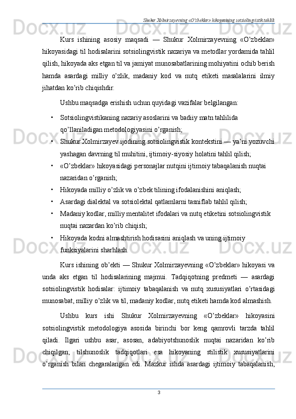 Shukur Xolmirzayevning «O’zbeklar» hikoyasining sotsiolingvistik tahlili
Kurs   ishining   asosiy   maqsadi   —   Shukur   Xolmirzayevning   «O’zbeklar»
hikoyasidagi til hodisalarini sotsiolingvistik nazariya va metodlar yordamida tahlil
qilish, hikoyada aks etgan til va jamiyat munosabatlarining mohiyatini ochib berish
hamda   asardagi   milliy   o’zlik,   madaniy   kod   va   nutq   etiketi   masalalarini   ilmiy
jihatdan ko’rib chiqishdir.
Ushbu maqsadga erishish uchun quyidagi vazifalar belgilangan:
• Sotsiolingvistikaning nazariy asoslarini va badiiy matn tahlilida 
qo’llaniladigan metodologiyasini o’rganish;
• Shukur Xolmirzayev ijodining sotsiolingvistik kontekstini — ya’ni yozuvchi
yashagan davrning til muhitini, ijtimoiy-siyosiy holatini tahlil qilish;
• «O’zbeklar» hikoyasidagi personajlar nutqini ijtimoiy tabaqalanish nuqtai 
nazaridan o’rganish;
• Hikoyada milliy o’zlik va o’zbek tilining ifodalanishini aniqlash;
• Asardagi dialektal va sotsiolektal qatlamlarni tasniflab tahlil qilish;
• Madaniy kodlar, milliy mentalitet ifodalari va nutq etiketini sotsiolingvistik 
nuqtai nazardan ko’rib chiqish;
• Hikoyada kodni almashtirish hodisasini aniqlash va uning ijtimoiy 
funksiyalarini sharhlash.
Kurs ishining   ob’ekti — Shukur Xolmirzayevning «O’zbeklar» hikoyasi va
unda   aks   etgan   til   hodisalarining   majmui.   Tadqiqotning   predmeti   —   asardagi
sotsiolingvistik   hodisalar:   ijtimoiy   tabaqalanish   va   nutq   xususiyatlari   o’rtasidagi
munosabat, milliy o’zlik va til, madaniy kodlar, nutq etiketi hamda kod almashish.
Ushbu   kurs   ishi   Shukur   Xolmirzayevning   «O’zbeklar»   hikoyasini
sotsiolingvistik   metodologiya   asosida   birinchi   bor   keng   qamrovli   tarzda   tahlil
qiladi.   Ilgari   ushbu   asar,   asosan,   adabiyotshunoslik   nuqtai   nazaridan   ko’rib
chiqilgan;   tilshunoslik   tadqiqotlari   esa   hikoyaning   stilistik   xususiyatlarini
o’rganish   bilan   chegaralangan   edi.   Mazkur   ishda   asardagi   ijtimoiy   tabaqalanish,
3 