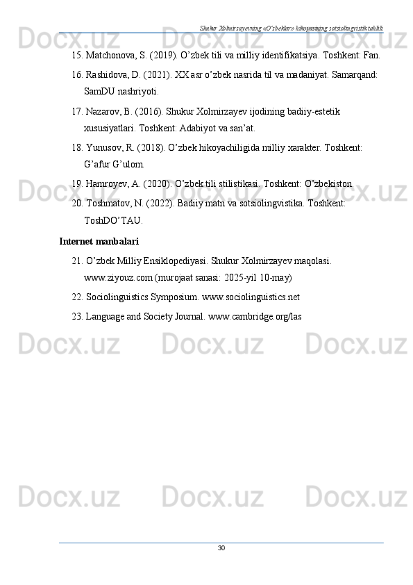 Shukur Xolmirzayevning «O’zbeklar» hikoyasining sotsiolingvistik tahlili
15. Matchonova, S. (2019). O’zbek tili va milliy identifikatsiya. Toshkent: Fan.
16. Rashidova, D. (2021). XX asr o’zbek nasrida til va madaniyat. Samarqand: 
SamDU nashriyoti.
17. Nazarov, B. (2016). Shukur Xolmirzayev ijodining badiiy-estetik 
xususiyatlari. Toshkent: Adabiyot va san’at.
18. Yunusov, R. (2018). O’zbek hikoyachiligida milliy xarakter. Toshkent: 
G’afur G’ulom.
19. Hamroyev, A. (2020). O’zbek tili stilistikasi. Toshkent: O’zbekiston.
20. Toshmatov, N. (2022). Badiiy matn va sotsiolingvistika. Toshkent: 
ToshDO’TAU.
Internet manbalari
21. O’zbek Milliy Ensiklopediyasi. Shukur Xolmirzayev maqolasi. 
www.ziyouz.com (murojaat sanasi: 2025-yil 10-may)
22. Sociolinguistics Symposium. www.sociolinguistics.net
23. Language and Society Journal. www.cambridge.org/las
30 