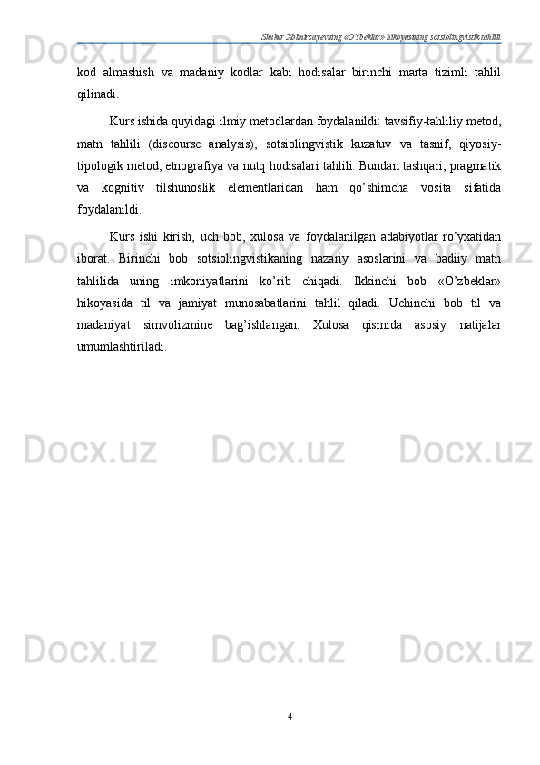 Shukur Xolmirzayevning «O’zbeklar» hikoyasining sotsiolingvistik tahlili
kod   almashish   va   madaniy   kodlar   kabi   hodisalar   birinchi   marta   tizimli   tahlil
qilinadi.
Kurs ishida quyidagi ilmiy metodlardan foydalanildi: tavsifiy-tahliliy metod,
matn   tahlili   (discourse   analysis),   sotsiolingvistik   kuzatuv   va   tasnif,   qiyosiy-
tipologik metod, etnografiya va nutq hodisalari tahlili. Bundan tashqari, pragmatik
va   kognitiv   tilshunoslik   elementlaridan   ham   qo’shimcha   vosita   sifatida
foydalanildi.
Kurs   ishi   kirish,   uch   bob,   xulosa   va   foydalanilgan   adabiyotlar   ro’yxatidan
iborat.   Birinchi   bob   sotsiolingvistikaning   nazariy   asoslarini   va   badiiy   matn
tahlilida   uning   imkoniyatlarini   ko’rib   chiqadi.   Ikkinchi   bob   «O’zbeklar»
hikoyasida   til   va   jamiyat   munosabatlarini   tahlil   qiladi.   Uchinchi   bob   til   va
madaniyat   simvolizmine   bag’ishlangan.   Xulosa   qismida   asosiy   natijalar
umumlashtiriladi.
4 