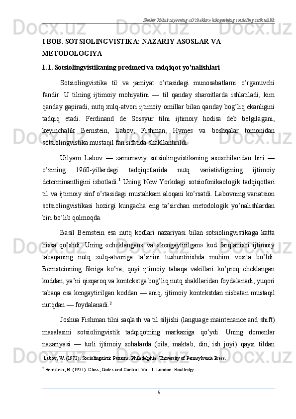Shukur Xolmirzayevning «O’zbeklar» hikoyasining sotsiolingvistik tahlili
I BOB. SOTSIOLINGVISTIKA: NAZARIY ASOSLAR VA 
METODOLOGIYA
1.1. Sotsiolingvistikaning predmeti va tadqiqot yo’nalishlari
Sotsiolingvistika   til   va   jamiyat   o’rtasidagi   munosabatlarni   o’rganuvchi
fandir.   U   tilning   ijtimoiy   mohiyatini   —   til   qanday   sharoitlarda   ishlatiladi,   kim
qanday gapiradi, nutq xulq-atvori ijtimoiy omillar bilan qanday bog’liq ekanligini
tadqiq   etadi.   Ferdinand   de   Sossyur   tilni   ijtimoiy   hodisa   deb   belgilagani,
keyinchalik   Bernstein,   Labov,   Fishman,   Hymes   va   boshqalar   tomonidan
sotsiolingvistika mustaqil fan sifatida shakllantirildi.
Uilyam   Labov   —   zamonaviy   sotsiolingvistikaning   asoschilaridan   biri   —
o’zining   1960-yillardagi   tadqiqotlarida   nutq   variativligining   ijtimoiy
determinantligini   isbotladi. 1
  Uning   New   Yorkdagi   sotsiofonikaologik   tadqiqotlari
til va ijtimoiy sinf o’rtasidagi  mustahkam  aloqani ko’rsatdi. Labovning variatsion
sotsiolingvistikasi   hozirgi   kungacha   eng   ta’sirchan   metodologik   yo’nalishlardan
biri bo’lib qolmoqda.
Basil   Bernstein   esa   nutq   kodlari   nazariyasi   bilan   sotsiolingvistikaga   katta
hissa   qo’shdi.   Uning   «cheklangan»   va   «kengaytirilgan»   kod   farqlanishi   ijtimoiy
tabaqaning   nutq   xulq-atvoriga   ta’sirini   tushuntirishda   muhim   vosita   bo’ldi.
Bernsteinning   fikriga   ko’ra,   quyi   ijtimoiy   tabaqa   vakillari   ko’proq   cheklangan
koddan, ya’ni qisqaroq va kontekstga bog’liq nutq shakllaridan foydalanadi, yuqori
tabaqa esa kengaytirilgan koddan — aniq, ijtimoiy kontekstdan nisbatan mustaqil
nutqdan — foydalanadi. 2
Joshua Fishman tilni saqlash va til siljishi (language maintenance and shift)
masalasini   sotsiolingvistik   tadqiqotning   markaziga   qo’ydi.   Uning   domenlar
nazariyasi   —   turli   ijtimoiy   sohalarda   (oila,   maktab,   din,   ish   joyi)   qaysi   tildan
1
Labov, W. (1972). Sociolinguistic Patterns. Philadelphia: University of Pennsylvania Press.
2
  Bernstein, B. (1971). Class, Codes and Control. Vol. 1. London: Routledge.
5 