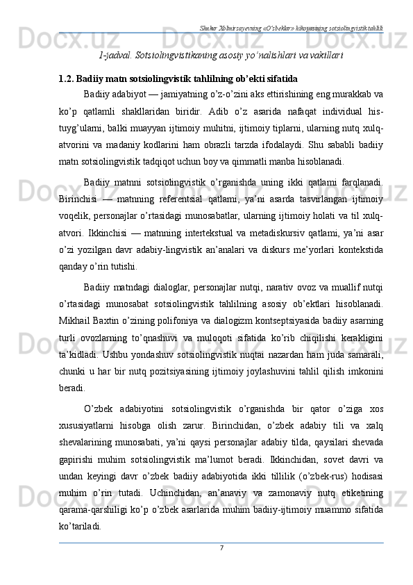 Shukur Xolmirzayevning «O’zbeklar» hikoyasining sotsiolingvistik tahlili
1-jadval. Sotsiolingvistikaning asosiy yo’nalishlari va vakillari
1.2. Badiiy matn sotsiolingvistik tahlilning ob’ekti sifatida
Badiiy adabiyot — jamiyatning o’z-o’zini aks ettirishining eng murakkab va
ko’p   qatlamli   shakllaridan   biridir.   Adib   o’z   asarida   nafaqat   individual   his-
tuyg’ularni, balki muayyan ijtimoiy muhitni, ijtimoiy tiplarni, ularning nutq xulq-
atvorini   va   madaniy   kodlarini   ham   obrazli   tarzda   ifodalaydi.   Shu   sababli   badiiy
matn sotsiolingvistik tadqiqot uchun boy va qimmatli manba hisoblanadi.
Badiiy   matnni   sotsiolingvistik   o’rganishda   uning   ikki   qatlami   farqlanadi.
Birinchisi   —   matnning   referentsial   qatlami,   ya’ni   asarda   tasvirlangan   ijtimoiy
voqelik, personajlar  o’rtasidagi  munosabatlar, ularning ijtimoiy holati va til xulq-
atvori.   Ikkinchisi   —   matnning   intertekstual   va   metadiskursiv   qatlami,   ya’ni   asar
o’zi   yozilgan   davr   adabiy-lingvistik   an’analari   va   diskurs   me’yorlari   kontekstida
qanday o’rin tutishi.
Badiiy   matndagi   dialoglar,   personajlar   nutqi,   narativ   ovoz   va   muallif   nutqi
o’rtasidagi   munosabat   sotsiolingvistik   tahlilning   asosiy   ob’ektlari   hisoblanadi.
Mikhail Baxtin o’zining polifoniya va dialogizm kontseptsiyasida  badiiy asarning
turli   ovozlarning   to’qnashuvi   va   muloqoti   sifatida   ko’rib   chiqilishi   kerakligini
ta’kidladi.   Ushbu   yondashuv   sotsiolingvistik   nuqtai   nazardan   ham   juda   samarali,
chunki   u   har   bir   nutq   pozitsiyasining   ijtimoiy   joylashuvini   tahlil   qilish   imkonini
beradi.
O’zbek   adabiyotini   sotsiolingvistik   o’rganishda   bir   qator   o’ziga   xos
xususiyatlarni   hisobga   olish   zarur.   Birinchidan,   o’zbek   adabiy   tili   va   xalq
shevalarining   munosabati,   ya’ni   qaysi   personajlar   adabiy   tilda,   qaysilari   shevada
gapirishi   muhim   sotsiolingvistik   ma’lumot   beradi.   Ikkinchidan,   sovet   davri   va
undan   keyingi   davr   o’zbek   badiiy   adabiyotida   ikki   tillilik   (o’zbek-rus)   hodisasi
muhim   o’rin   tutadi.   Uchinchidan,   an’anaviy   va   zamonaviy   nutq   etiketining
qarama-qarshiligi ko’p o’zbek asarlarida muhim badiiy-ijtimoiy muammo sifatida
ko’tariladi.
7 