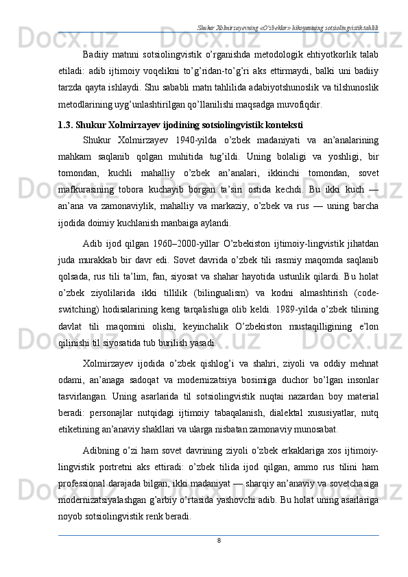 Shukur Xolmirzayevning «O’zbeklar» hikoyasining sotsiolingvistik tahlili
Badiiy   matnni   sotsiolingvistik   o’rganishda   metodologik   ehtiyotkorlik   talab
etiladi:   adib   ijtimoiy   voqelikni   to’g’ridan-to’g’ri   aks   ettirmaydi,   balki   uni   badiiy
tarzda qayta ishlaydi. Shu sababli matn tahlilida adabiyotshunoslik va tilshunoslik
metodlarining uyg’unlas htirilgan qo’llanilishi maqsadga muvofiqdir.
1.3. Shukur Xolmirzayev ijodining sotsiolingvistik konteksti
Shukur   Xolmirzayev   1940-yilda   o’zbek   madaniyati   va   an’analarining
mahkam   saqlanib   qolgan   muhitida   tug’ildi.   Uning   bolaligi   va   yoshligi,   bir
tomondan,   kuchli   mahalliy   o’zbek   an’analari,   ikkinchi   tomondan,   sovet
mafkurasining   tobora   kuchayib   borgan   ta’siri   ostida   kechdi.   Bu   ikki   kuch   —
an’ana   va   zamonaviylik,   mahalliy   va   markaziy,   o’zbek   va   rus   —   uning   barcha
ijodida doimiy kuchlanish manbaiga aylandi.
Adib   ijod   qilgan   1960–2000-yillar   O’zbekiston   ijtimoiy-lingvistik   jihatdan
juda   murakkab   bir   davr   edi.   Sovet   davrida   o’zbek   tili   rasmiy   maqomda   saqlanib
qolsada,   rus   tili   ta’lim,   fan,   siyosat   va   shahar   hayotida   ustunlik   qilardi.   Bu   holat
o’zbek   ziyolilarida   ikki   tillilik   (bilingualism)   va   kodni   almashtirish   (code-
switching)   hodisalarining   keng   tarqalishiga   olib   keldi.   1989-yilda   o’zbek   tilining
davlat   tili   maqomini   olishi,   keyinchalik   O’zbekiston   mustaqilligining   e’lon
qilinishi til siyosatida tub burilish yasadi.
Xolmirzayev   ijodida   o’zbek   qishlog’i   va   shahri,   ziyoli   va   oddiy   mehnat
odami,   an’anaga   sadoqat   va   modernizatsiya   bosimiga   duchor   bo’lgan   insonlar
tasvirlangan.   Uning   asarlarida   til   sotsiolingvistik   nuqtai   nazardan   boy   material
beradi:   personajlar   nutqidagi   ijtimoiy   tabaqalanish,   dialektal   xususiyatlar,   nutq
etiketining an’anaviy shakllari va ularga nisbatan zamonaviy munosabat.
Adibning   o’zi   ham   sovet   davrining   ziyoli   o’zbek   erkaklariga   xos   ijtimoiy-
lingvistik   portretni   aks   ettiradi:   o’zbek   tilida   ijod   qilgan,   ammo   rus   tilini   ham
professional darajada bilgan, ikki madaniyat — sharqiy an’anaviy va sovetchasiga
modernizatsiyalashgan g’arbiy o’rtasida yashovchi adib. Bu holat uning asarlariga
noyob sotsiolingvistik renk beradi.
8 
