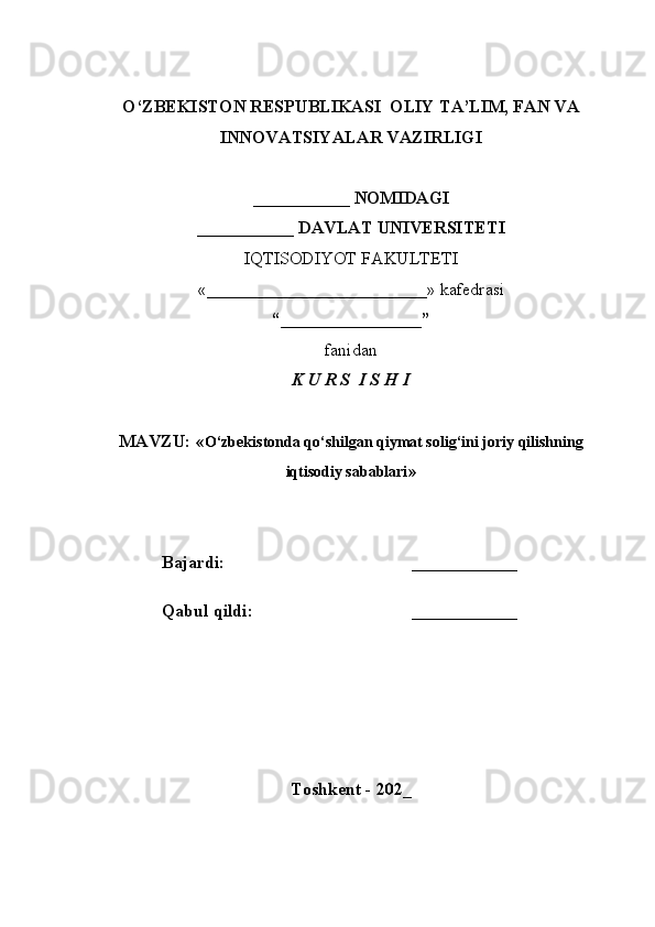 O‘ZBEKISTON RESPUBLIKASI  OLIY TA’LIM, FAN VA
INNOVATSIYALAR VAZIRLIGI
___________ NOMIDAGI
___________ DAVLAT UNIVERSITETI
IQTISODIYOT FAKULTETI
«_________________________»  kafedrasi
“________________”
fanidan
K U R S  I S H I
MAVZU: « O‘zbekistonda qo‘shilgan qiymat solig‘ini joriy qilishning
iqtisodiy sabablari »
Bajardi: ____________
Qabul qildi: ____________
Toshkent - 202_ 