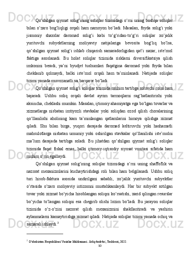 Qo‘shilgan qiymat solig‘ining soliqlar tizimidagi o‘rni uning boshqa soliqlar
bilan o‘zaro bog‘liqligi  orqali  ham  namoyon bo‘ladi. Masalan,  foyda solig‘i  yoki
jismoniy   shaxslar   daromad   solig‘i   kabi   to‘g‘ridan-to‘g‘ri   soliqlar   xo‘jalik
yurituvchi   subyektlarning   moliyaviy   natijalariga   bevosita   bog‘liq   bo‘lsa,
qo‘shilgan   qiymat   solig‘i   ishlab   chiqarish   samaradorligidan   qat’i   nazar,   iste’mol
faktiga   asoslanadi.   Bu   holat   soliqlar   tizimida   risklarni   diversifikatsiya   qilish
imkonini   beradi,   ya’ni   byudjet   tushumlari   faqatgina   daromad   yoki   foyda   bilan
cheklanib   qolmaydi,   balki   iste’mol   orqali   ham   ta’minlanadi.   Natijada   soliqlar
tizimi yanada muvozanatli va barqaror bo‘ladi.
Qo‘shilgan qiymat solig‘i soliqlar tizimida muhim tartibga soluvchi rolni ham
bajaradi.   Ushbu   soliq   orqali   davlat   ayrim   tarmoqlarni   rag‘batlantirishi   yoki
aksincha, cheklashi mumkin. Masalan, ijtimoiy ahamiyatga ega bo‘lgan tovarlar va
xizmatlarga   nisbatan   imtiyozli   stavkalar   yoki   soliqdan   ozod   qilish   choralarining
qo‘llanilishi   aholining   kam   ta’minlangan   qatlamlarini   himoya   qilishga   xizmat
qiladi.   Shu   bilan   birga,   yuqori   darajada   daromad   keltiruvchi   yoki   hashamatli
mahsulotlarga   nisbatan   umumiy   yoki   oshirilgan   stavkalar   qo‘llanilishi   iste’molni
ma’lum   darajada   tartibga   soladi.   Bu   jihatdan   qo‘shilgan   qiymat   solig‘i   soliqlar
tizimida   faqat   fiskal   emas,   balki   ijtimoiy-iqtisodiy   siyosat   vositasi   sifatida   ham
muhim o‘rin egallaydi.
Qo‘shilgan   qiymat   solig‘ining   soliqlar   tizimidagi   o‘rni   uning   shaffoflik   va
nazorat   mexanizmlarini   kuchaytirishdagi   roli   bilan   ham   belgilanadi.   Ushbu   soliq
turi   hisob-faktura   asosida   undirilgani   sababli,   xo‘jalik   yurituvchi   subyektlar
o‘rtasida   o‘zaro   moliyaviy   intizomni   mustahkamlaydi.   Har   bir   subyekt   sotilgan
tovar yoki xizmat bo‘yicha hisoblangan soliqni ko‘rsatishi, xarid qilingan resurslar
bo‘yicha   to‘langan   soliqni   esa   chegirib   olishi   lozim   bo‘ladi.   Bu   jarayon   soliqlar
tizimida   o‘z-o‘zini   nazorat   qilish   mexanizmini   shakllantiradi   va   yashirin
aylanmalarni kamaytirishga xizmat qiladi. Natijada soliqlar tizimi yanada ochiq va
samarali ishlaydi. 2
2
  O‘zbekiston Respublikasi Vazirlar Mahkamasi.  Soliq kodeksi , Toshkent, 2022.
10 