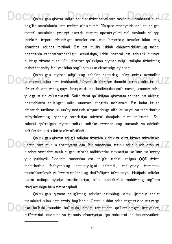 Qo‘shilgan qiymat solig‘i soliqlar tizimida xalqaro savdo munosabatlari bilan
bog‘liq   masalalarda   ham   muhim   o‘rin   tutadi.   Xalqaro   amaliyotda   qo‘llaniladigan
manzil   mamlakati   prinsipi   asosida   eksport   operatsiyalari   nol   stavkada   soliqqa
tortiladi,   import   qilinadigan   tovarlar   esa   ichki   bozordagi   tovarlar   bilan   teng
sharoitda   soliqqa   tortiladi.   Bu   esa   milliy   ishlab   chiqaruvchilarning   tashqi
bozorlarda   raqobatbardoshligini   oshirishga,   ichki   bozorni   esa   adolatli   himoya
qilishga   xizmat   qiladi.   Shu   jihatdan   qo‘shilgan   qiymat   solig‘i   soliqlar   tizimining
tashqi iqtisodiy faoliyat bilan bog‘liq muhim elementiga aylanadi.
Qo‘shilgan   qiymat   solig‘ining   soliqlar   tizimidagi   o‘rni   uning   neytrallik
xususiyati   bilan   ham   izohlanadi.   Neytrallik   shundan   iboratki,   ushbu   soliq   ishlab
chiqarish   zanjirining   qaysi   bosqichida   qo‘llanilishidan   qat’i   nazar,   umumiy   soliq
yukiga   ta’sir   ko‘rsatmaydi.   Soliq   faqat   qo‘shilgan   qiymatga   solinadi   va   oldingi
bosqichlarda   to‘langan   soliq   summasi   chegirib   tashlanadi.   Bu   holat   ishlab
chiqarish   tuzilmasini   sun’iy   ravishda   o‘zgartirishga   olib   kelmaydi   va   tadbirkorlik
subyektlarining   iqtisodiy   qarorlariga   minimal   darajada   ta’sir   ko‘rsatadi.   Shu
sababli   qo‘shilgan   qiymat   solig‘i   soliqlar   tizimida   eng   samarali   va   adolatli
soliqlardan biri sifatida e’tirof etiladi.
Qo‘shilgan qiymat solig‘i soliqlar tizimida kichik va o‘rta biznes subyektlari
uchun   ham   muhim   ahamiyatga   ega.   Bir   tomondan,   ushbu   soliq   hisob-kitob   va
hisobot   yuritishni   talab   qilgani   sababli   tadbirkorlar   zimmasiga   ma’lum   ma’muriy
yuk   yuklaydi.   Ikkinchi   tomondan   esa,   to‘g‘ri   tashkil   etilgan   QQS   tizimi
tadbirkorlik   faoliyatining   qonuniyligini   oshiradi,   moliyaviy   intizomni
mustahkamlaydi   va   biznes   muhitining   shaffofligini   ta’minlaydi.   Natijada   soliqlar
tizimi   nafaqat   byudjet   manfaatlariga,   balki   tadbirkorlik   muhitining   sog‘lom
rivojlanishiga ham xizmat qiladi.
Qo‘shilgan   qiymat   solig‘ining   soliqlar   tizimidagi   o‘rni   ijtimoiy   adolat
masalalari   bilan   ham   uzviy   bog‘liqdir.   Garchi   ushbu   soliq   regressiv   xususiyatga
ega   bo‘lishi   mumkin   bo‘lsa-da,   davlat   tomonidan   qo‘llaniladigan   imtiyozlar,
differensial   stavkalar   va   ijtimoiy   ahamiyatga   ega   sohalarni   qo‘llab-quvvatlash
11 