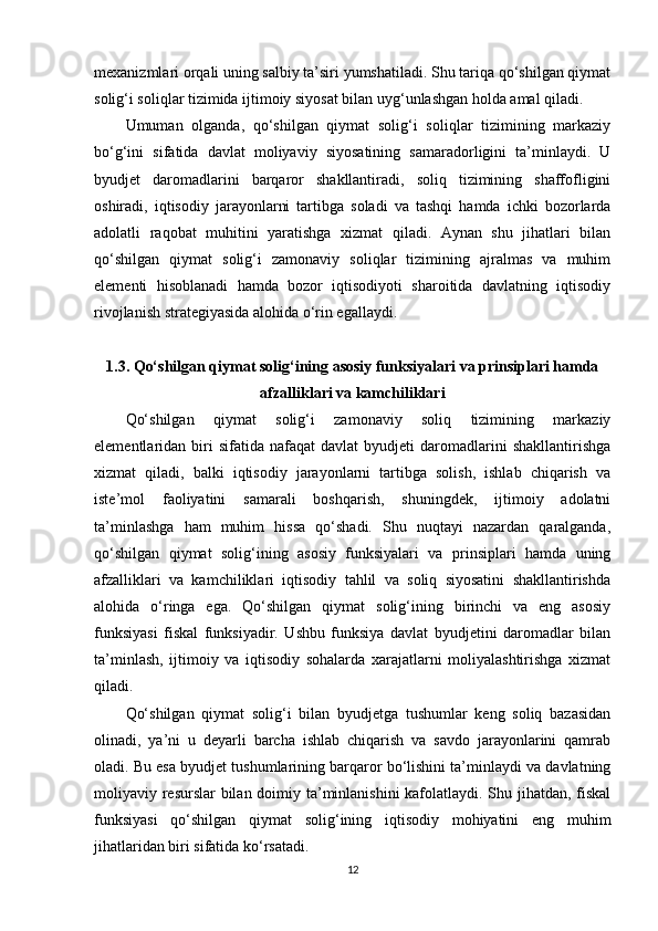 mexanizmlari orqali uning salbiy ta’siri yumshatiladi. Shu tariqa qo‘shilgan qiymat
solig‘i soliqlar tizimida ijtimoiy siyosat bilan uyg‘unlashgan holda amal qiladi.
Umuman   olganda,   qo‘shilgan   qiymat   solig‘i   soliqlar   tizimining   markaziy
bo‘g‘ini   sifatida   davlat   moliyaviy   siyosatining   samaradorligini   ta’minlaydi.   U
byudjet   daromadlarini   barqaror   shakllantiradi,   soliq   tizimining   shaffofligini
oshiradi,   iqtisodiy   jarayonlarni   tartibga   soladi   va   tashqi   hamda   ichki   bozorlarda
adolatli   raqobat   muhitini   yaratishga   xizmat   qiladi.   Aynan   shu   jihatlari   bilan
qo‘shilgan   qiymat   solig‘i   zamonaviy   soliqlar   tizimining   ajralmas   va   muhim
elementi   hisoblanadi   hamda   bozor   iqtisodiyoti   sharoitida   davlatning   iqtisodiy
rivojlanish strategiyasida alohida o‘rin egallaydi.
1.3. Qo‘shilgan qiymat solig‘ining asosiy funksiyalari va prinsiplari hamda
afzalliklari va kamchiliklari
Qo‘shilgan   qiymat   solig‘i   zamonaviy   soliq   tizimining   markaziy
elementlaridan  biri   sifatida   nafaqat   davlat   byudjeti   daromadlarini   shakllantirishga
xizmat   qiladi,   balki   iqtisodiy   jarayonlarni   tartibga   solish,   ishlab   chiqarish   va
iste’mol   faoliyatini   samarali   boshqarish,   shuningdek,   ijtimoiy   adolatni
ta’minlashga   ham   muhim   hissa   qo‘shadi.   Shu   nuqtayi   nazardan   qaralganda,
qo‘shilgan   qiymat   solig‘ining   asosiy   funksiyalari   va   prinsiplari   hamda   uning
afzalliklari   va   kamchiliklari   iqtisodiy   tahlil   va   soliq   siyosatini   shakllantirishda
alohida   o‘ringa   ega.   Qo‘shilgan   qiymat   solig‘ining   birinchi   va   eng   asosiy
funksiyasi   fiskal   funksiyadir.   Ushbu   funksiya   davlat   byudjetini   daromadlar   bilan
ta’minlash,   ijtimoiy   va   iqtisodiy   sohalarda   xarajatlarni   moliyalashtirishga   xizmat
qiladi.
Qo‘shilgan   qiymat   solig‘i   bilan   byudjetga   tushumlar   keng   soliq   bazasidan
olinadi,   ya’ni   u   deyarli   barcha   ishlab   chiqarish   va   savdo   jarayonlarini   qamrab
oladi. Bu esa byudjet tushumlarining barqaror bo‘lishini ta’minlaydi va davlatning
moliyaviy resurslar  bilan doimiy ta’minlanishini  kafolatlaydi. Shu jihatdan, fiskal
funksiyasi   qo‘shilgan   qiymat   solig‘ining   iqtisodiy   mohiyatini   eng   muhim
jihatlaridan biri sifatida ko‘rsatadi.
12 