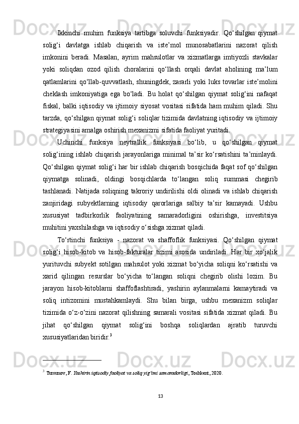 Ikkinchi   muhim   funksiya   tartibga   soluvchi   funksiyadir.   Qo‘shilgan   qiymat
solig‘i   davlatga   ishlab   chiqarish   va   iste’mol   munosabatlarini   nazorat   qilish
imkonini   beradi.   Masalan,   ayrim   mahsulotlar   va   xizmatlarga   imtiyozli   stavkalar
yoki   soliqdan   ozod   qilish   choralarini   qo‘llash   orqali   davlat   aholining   ma’lum
qatlamlarini   qo‘llab-quvvatlash,   shuningdek,   zararli   yoki   luks   tovarlar   iste’molini
cheklash   imkoniyatiga   ega   bo‘ladi.   Bu   holat   qo‘shilgan   qiymat   solig‘ini   nafaqat
fiskal,  balki   iqtisodiy  va ijtimoiy siyosat   vositasi  sifatida  ham  muhim   qiladi.  Shu
tarzda, qo‘shilgan qiymat solig‘i soliqlar tizimida davlatning iqtisodiy va ijtimoiy
strategiyasini amalga oshirish mexanizmi sifatida faoliyat yuritadi.
Uchinchi   funksiya   neytrallik   funksiyasi   bo‘lib,   u   qo‘shilgan   qiymat
solig‘ining  ishlab  chiqarish  jarayonlariga  minimal   ta’sir  ko‘rsatishini  ta’minlaydi.
Qo‘shilgan qiymat solig‘i har bir ishlab chiqarish bosqichida faqat sof qo‘shilgan
qiymatga   solinadi,   oldingi   bosqichlarda   to‘langan   soliq   summasi   chegirib
tashlanadi.   Natijada   soliqning   takroriy   undirilishi   oldi   olinadi   va   ishlab   chiqarish
zanjiridagi   subyektlarning   iqtisodiy   qarorlariga   salbiy   ta’sir   kamayadi.   Ushbu
xususiyat   tadbirkorlik   faoliyatining   samaradorligini   oshirishga,   investitsiya
muhitini yaxshilashga va iqtisodiy o‘sishga xizmat qiladi.
To‘rtinchi   funksiya   -   nazorat   va   shaffoflik   funksiyasi.   Qo‘shilgan   qiymat
solig‘i   hisob-kitob   va   hisob-fakturalar   tizimi   asosida   undiriladi.   Har   bir   xo‘jalik
yurituvchi   subyekt   sotilgan   mahsulot   yoki   xizmat   bo‘yicha   soliqni   ko‘rsatishi   va
xarid   qilingan   resurslar   bo‘yicha   to‘langan   soliqni   chegirib   olishi   lozim.   Bu
jarayon   hisob-kitoblarni   shaffoflashtiradi,   yashirin   aylanmalarni   kamaytiradi   va
soliq   intizomini   mustahkamlaydi.   Shu   bilan   birga,   ushbu   mexanizm   soliqlar
tizimida   o‘z-o‘zini   nazorat   qilishning   samarali   vositasi   sifatida   xizmat   qiladi.   Bu
jihat   qo‘shilgan   qiymat   solig‘ini   boshqa   soliqlardan   ajratib   turuvchi
xususiyatlaridan biridir. 3
3
  Tursunov, F.  Yashirin iqtisodiy faoliyat va soliq yig‘imi samaradorligi , Toshkent, 2020.
13 